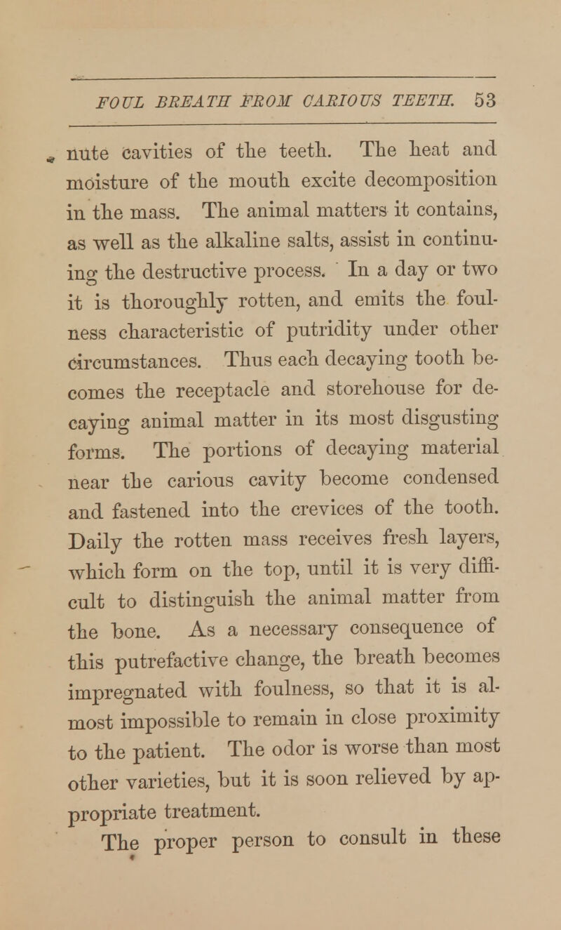 * nute cavities of tlie teeth. Tlie lieat and moisture of the mouth excite decomposition in the mass. The animal matters it contains, as well as the alkaline salts, assist in continu- ing the destructive process. In a day or two it is thoroughly rotten, and emits the foul- ness characteristic of putridity under other circumstances. Thus each decaying tooth be- comes the receptacle and storehouse for de- caying animal matter in its most disgusting forms. The portions of decaying material near the carious cavity become condensed and fastened into the crevices of the tooth. Daily the rotten mass receives fi^esh layers, which form on the top, until it is very diffi- cult to distinguish the animal matter from the bone. As a necessary consequence of this putrefactive change, the breath becomes impregnated with foulness, so that it is al- most impossible to remain in close proximity to the patient. The odor is worse than most other varieties, but it is soon relieved by ap- propriate treatment. The proper person to consult in these