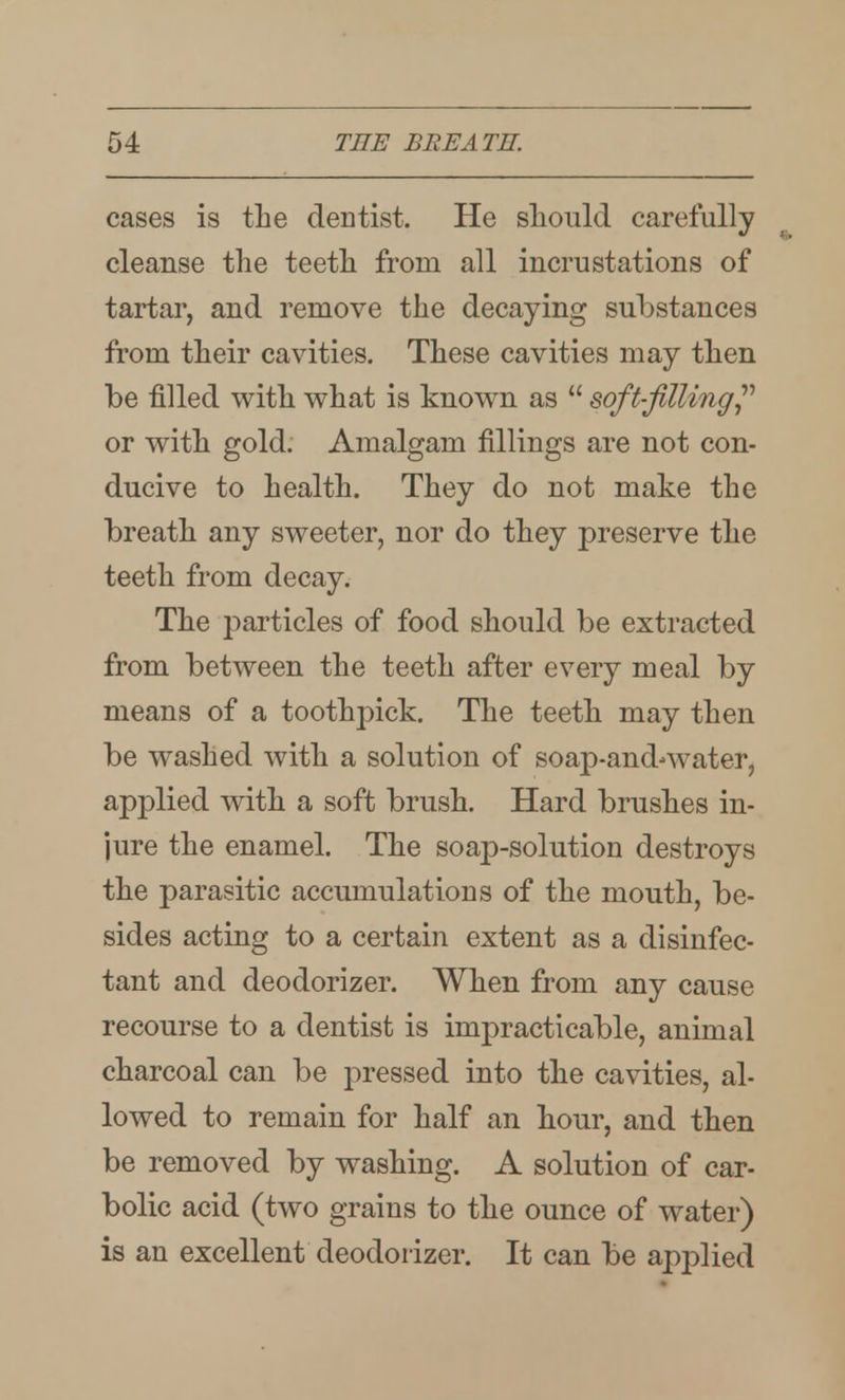 cases is tLe dentist. He sliould carefully cleanse the teetli from all incrustations of tartar, and remove the decaying substances from their cavities. These cavities may then be filled with what is known as  soft-filling^'' or with gold. Amalgam fillings are not con- ducive to health. They do not make the breath any sweeter, nor do they preserve the teeth from decay. The particles of food should be extracted from between the teeth after every meal by means of a toothpick. The teeth may then be washed with a solution of soap-and-water, applied with a soft brush. Hard brushes in- jure the enamel. The soap-solution destroys the parasitic accumulations of the mouth, be- sides acting to a certain extent as a disinfec- tant and deodorizer. When from any cause recourse to a dentist is impracticable, animal charcoal can be pressed into the cavities, al- lowed to remain for half an hour, and then be removed by washing. A solution of car- bolic acid (two grains to the ounce of water) is an excellent deodorizer. It can be applied