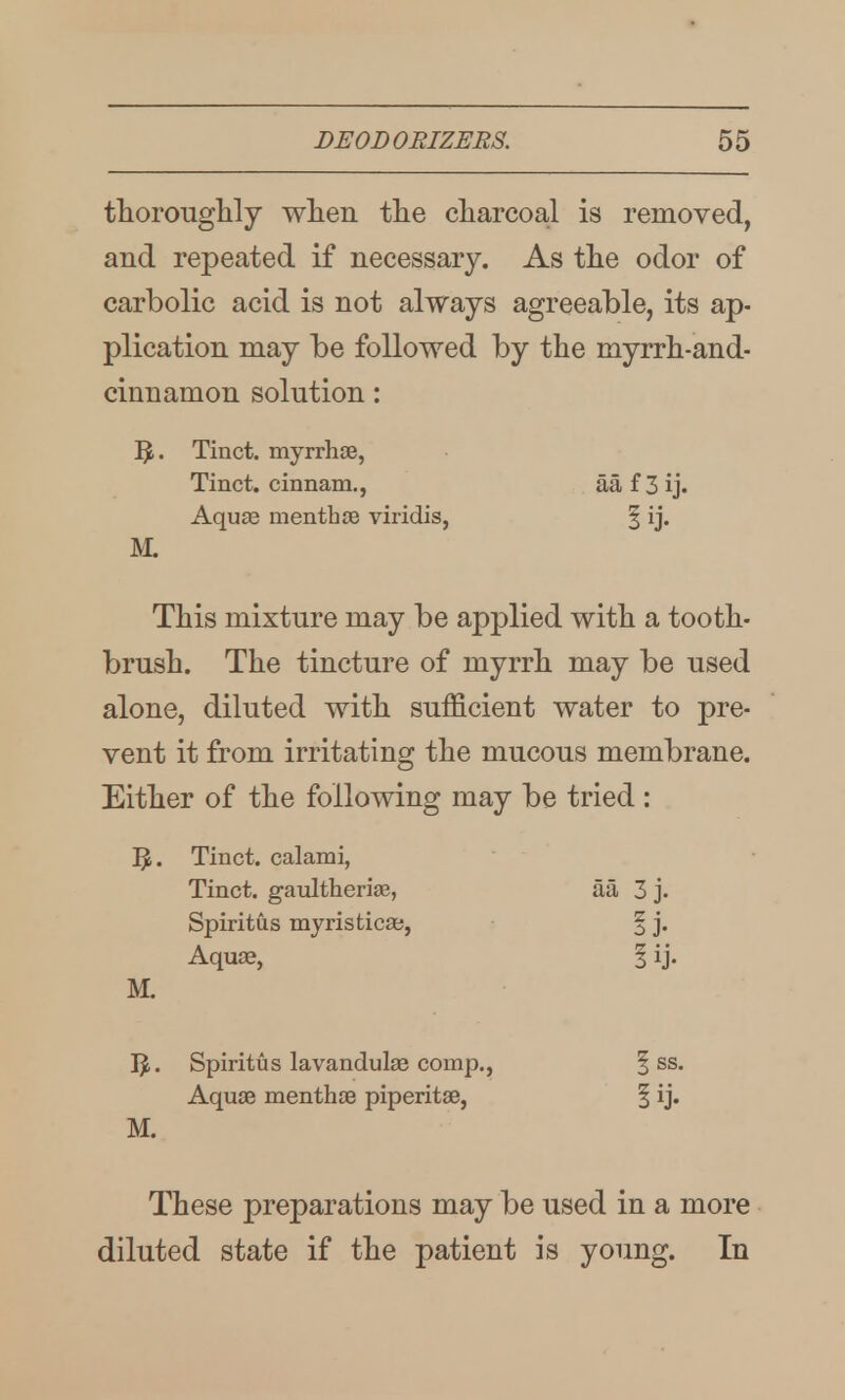 thorouglily wlien tlie charcoal is removed, and repeated if necessary. As tlie odor of carbolic acid is not always agreeable, its ap- plication may be followed by the myrrh-and- cinnamon solution: Tinct. myrrhjB, Tinct. cinnam., aa f 3 ij. Aquas menthoe viridis, § ij. ]V1 This mixture may be applied with a tooth- brush. The tincture of myrrh may be used alone, diluted with sufficient water to pre- vent it from irritating the mucous membrane. Either of the following may be tried : 15. Tinct. calami, Tinct. gaiiltherias, aa 3 j. Spiritus myristicae, | j. Aquae, | ij. M. IJ. Spiritus lavandulae comp., | ss. Aquge menthae piperitae, | ij. M. These preparations may be used in a more diluted state if the patient is young. In