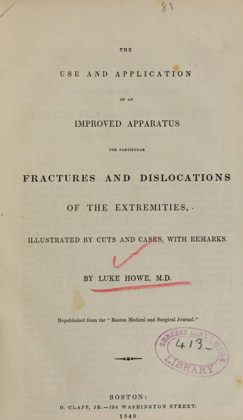 p THE USE AND APPLICATION IMPROVED APPARATUS FOR PARTICULAR FRACTURES AND DISLOCATIONS OF THE EXTREMITIES, ILLUSTRATED BY CUTS AND CASES, WITH REMARKS. BY LUKE HOWE, M.D. Republished from the  Boston Medical and Surgical Journal. BOSTON: D. CLAPP, JR. —184 WASHINGTON STREET. 1840 .