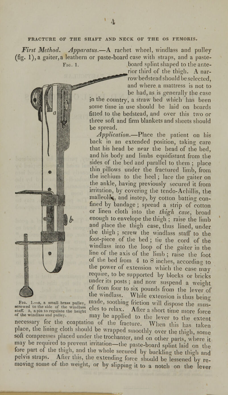 First Method. Apparatus.—A rachet wheel, windlass and pulley (fig. l),a gaiter,a leathern or paste-board ease with straps, and a paste- Fig. 1. board splint shaped to the ante- rior third of the thigh. A nar- row bedstead should be selected, and where a mattress is not to be had, as is generally the case in the country, a straw bed which has been some time in use should be laid on boards fitted to the bedstead, and over this two or three soft and firm blankets and sheets should be spread. Application.—Place the patient on his back in an extended position, taking care that his head be near the head of the bed, and his body and limbs equidistant from the sides of the bed and parallel to them ; place thin pillows under the fractured limb, from the ischium to the heel ; lace the gaiter on the ankle, having previously secured it from irritation, by covering the tendo-Achillis, the malleoli^, and instep, by cotton batting con- fined by bandage ; spread a strip of cotton or linen cloth into the (high case, broad enough to envelope the thigh ; raise the limb and place the thigh case, thus lined, under the thigh; screw the windlass staff to the fopt-piece of the bed ; tie the cord of the windlass into the loop of the gaiter in the line of the axis of the limb ; raise the foot of the bed from 4 to 8 inches, according to the power of extension which the case may require, to be supported by blocks or bricks under its posts ; and now suspend a weight of from four to six pounds from the lever'of the windlass. While exlension is thus being Fio. l.-a, a small brass pulley, made, SOOthing friction will diSDOSe tllP miK° screwed to the side of the windlass »1p<! tn rolov Aft l ' L mUS stair, b, a pin to regulate the height ^lt,b lu ,eiax« Alter a snort time more force of the wind.assand pni.ey. may be applied to the lever to the extent necessary for the coaptation of the fracture. When this has taken place, the lining cloth should be wrapped smoothly over the thigh, some soft compresses placed under the trochanter, and on other parts where it may be required to prevent irritation—the paste-board splint laid on the fore part of the thigh, and the whole secured by bucklm* the thigh and pelvis straps. After this, the extending force should be lessened by re- moving some of the weight, or by slipping it to a notch on the lever 1—