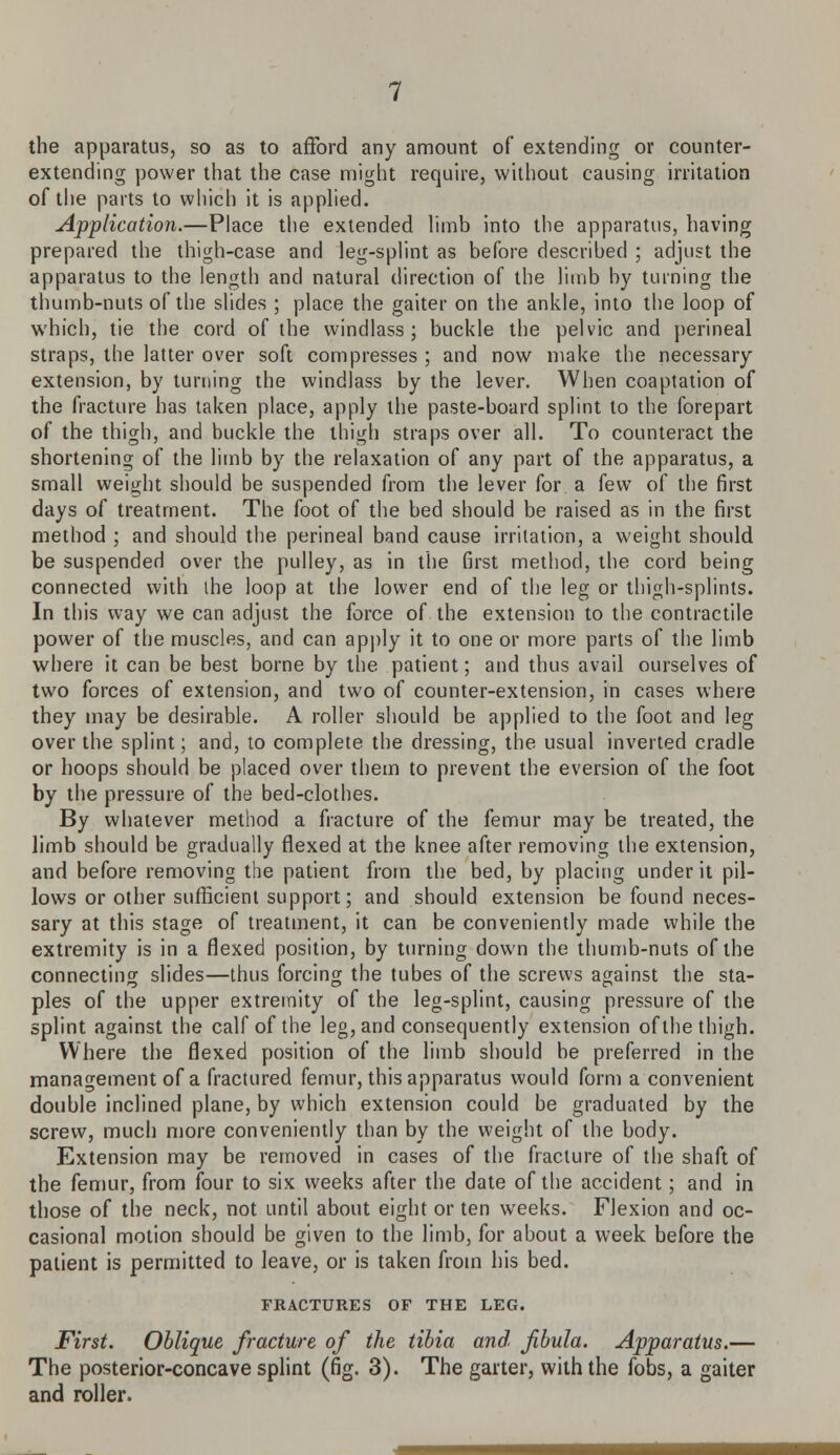 the apparatus, so as to afford any amount of extending or counter- extending power that the case might require, without causing irritation of the parts to which it is applied. Application.—Place the extended limb into the apparatus, having prepared the thigh-case and leg-splint as before described ; adjust the apparatus to the length and natural direction of the limb by turning the thumb-nuts of the slides ; place the gaiter on the ankle, into the loop of which, tie the cord of the windlass; buckle the pelvic and perineal straps, the latter over soft compresses ; and now make the necessary extension, by turning the windlass by the lever. When coaptation of the fracture has taken place, apply the paste-board splint to the forepart of the thigh, and buckle the thigh straps over all. To counteract the shortening of the limb by the relaxation of any part of the apparatus, a small weight should be suspended from the lever for a few of the first days of treatment. The foot of the bed should be raised as in the first method ; and should the perineal band cause irritation, a weight should be suspended over the pulley, as in the first method, the cord being connected with the loop at the lower end of the leg or thigh-splints. In this way we can adjust the force of the extension to the contractile power of the muscles, and can apply it to one or more parts of the limb where it can be best borne by the patient; and thus avail ourselves of two forces of extension, and two of counter-extension, in cases where they may be desirable. A roller should be applied to the foot and leg over the splint; and, to complete the dressing, the usual inverted cradle or hoops should be placed over them to prevent the eversion of the foot by the pressure of the bed-clothes. By whatever method a fracture of the femur may be treated, the limb should be gradually flexed at the knee after removing the extension, and before removing the patient from the bed, by placing under it pil- lows or other sufficient support; and should extension be found neces- sary at this stage of treatment, it can be conveniently made while the extremity is in a flexed position, by turning down the thumb-nuts of the connecting slides—thus forcing the tubes of the screws against the sta- ples of the upper extremity of the leg-splint, causing pressure of the splint against the calf of the leg, and consequently extension of the thigh. Where the flexed position of the limb should be preferred in the management of a fractured femur, this apparatus would form a convenient double inclined plane, by which extension could be graduated by the screw, much more conveniently than by the weight of the body. Extension may be removed in cases of the fracture of the shaft of the femur, from four to six weeks after the date of the accident; and in those of the neck, not until about eight or ten weeks. Flexion and oc- casional motion should be given to the limb, for about a week before the patient is permitted to leave, or is taken from his bed. FRACTURES OF THE LEG. First. Oblique fracture of the tibia and fibula. Apparatus.— The posterior-concave splint (fig. 3). The garter, with the fobs, a gaiter and roller.