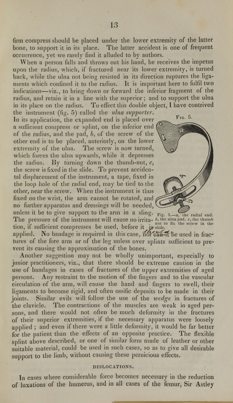 Ftc. 5. firm compress should be placed under the lower extremity of the latter bone, to support it in its place. The latter accident is one of frequent occurrence, yet we rarely find it alluded to by authors. When a person falls and throws out his hand, he receives the impetus upon the radius, which, if fractured near its lower extremity, is turned back, while the ulna not being resisted in its direction ruptures the liga- ments which confined it to the radius. It is important here to fulfil two indications—viz., to bring down or forward the inferior fragment of the radius, and retain it in a line with the superior; and to support the ulna in its place on the radius. To effect this double object, I have contrived the instrument (fig. 5) called the ulna supporter. In its application, the expanded end is placed over a sufficient compress or splint, on the inferior end of the radius, and the pad, b, of the screw of the other end is to be placed, anteriorly, on the lower extremity of the ulna. The screw is now turned, which forces the ulna upwards, while it depresses the radius. By turning down the thumb-nut, c, the screw is fixed in the slide. To prevent acciden- tal displacement of the instrument, a tape, fixed in the loop hole of the radial end, may be tied to the other, near the screw. When the instrument is thus fixed on the wrist, the arm cannot be rotated, and no further apparatus and dressings will be needed, unless it be to give support to the arm in a sling. P The pressure of the instrument will cause no irrita- *>the »i»ai>a<i. c, the thumb .'r „, . . i i /* • ■ nut t0 A le screw in the tion, it sufficient compresses be used, before it \?slide. applied. No bandage is required in this case, nor'cSfHi'Hje used in frac- tures of the fore arm or of the leg unless over splints sufficient to pre- vent its causing the approximation of the bones. Another suggestion may not be wholly unimportant, especially to junior practitioners, viz., that there should be extreme caution in the use of bandages in cases of fractures of the upper extremities of aged persons. Any restraint to the motion of the fingers and to the vascular circulation of the arm, will cause the hand and fingers to swell, their ligaments to become rigid, and often ossific deposits to be made in their joints. Similar evils will follow the use of the wedge in fractures of the clavicle. The contractions of the muscles are weak in aged per- sons, and there would not often be much deformity in the fractures of their superior extremities, if the necessary apparatus were loosely applied ; and even if there were a little deformity, it would be far better for the patient than the effects of an opposite practice. The flexible splint above described, or one of similar form made of leather or other suitable material, could be used in such cases, so as to give all desirable support to the limb, without causing these pernicious effects. DISLOCATIONS. In cases where considerable force becomes necessary in the reduction of luxations of the humerus, and in all cases of the femur, Sir Astley
