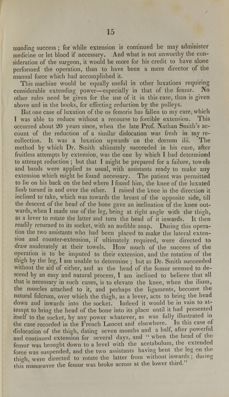 manding success ; for while extension is continued he may administer medicine or let blood if necessary. And what is not unworthy the con- sideration of the surgeon, it would be more for his credit to have alone performed the operation, than to have been a mere director of the manual force which had accomplished it. This machine would be equally useful in other luxations requiring considerable extending power—especially in that of the femur. No other rules need be given for the use of it in this case, than is given above and in the books, for effecting reduction by the pulleys. But one case of luxation of the os femoris has fallen to my care, which I was able to reduce without a recourse to forcible extension. This occurred about 20 years since, when the late Prof. Nathan Smith's ac- count of the reduction of a similar dislocation was fresh in my re- collection. It was a luxation upwards on the dorsum ilii. The method by which Dr. Smith ultimately succeeded in his case, after fruitless attempts by extension, was the one by which 1 had determined to attempt reduction ; but that I might be prepared for a failure, towels and bands were applied as usual, with assistants ready to make any extension which might be found necessary. The patient was permitted to lie on his back on the bed where I found him, the knee of the luxated limb turned in and over the other. 1 raised the knee in the direction it inclined to take, which was towards the breast of the opposite side, till the descent of the head of the bone gave an inclination of the knee out- wards, when I made use of the leg, being at right angle with the thigh, as a lever to rotate the latter and turn the head of it inwards. It then readily returned to its socket, with an audible snap. During this opera- tion the two assistants who had been placed to make the lateral exten- sion and counter-extension, if ultimately required, were directed to draw moderately at their towels. How much of the success of the operation is to be imputed to their extension, and the rotation of the thigh by the leg, I am unable to determine ; but as Dr. Smith succeeded without the aid of either, and as the head of the femur seemed to de- scend by an easy and natural process, I am inclined to believe that all that is necessary in such cases, is to elevate the knee, when the ilium, the muscles attached to it, and perhaps the ligaments, become the natural fulcrum, over which the thigh, as a lever, acts to bring the head down and inwards into the socket. Indeed it would be in vain to at- tempt to bring the head of the bone into its place until it had presented itself to the socket, by any power whatever, as was fully illustrated in the case recorded in the French Lancet and elsewhere. In this case of dislocation of the thigh, dating seven months and a half, after powerful and continued extension for several days, and  when the head of the femur was brought down to a level with the acetabulum, the extended force was suspended, and the two assistants having bent the leg on the thigh, were directed to rotate the latter from without inwards ; during this manoeuvre the femur was broke across at the lower third.