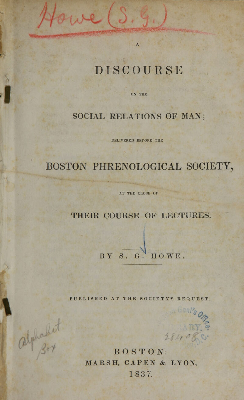 ■£• DISCOURSE SOCIAL RELATIONS OF MAN DELIVERED BEFORE THE BOSTON PHRENOLOGICAL SOCIETY, AT THE CLOSE OK THEIR COURSE OF LECTURES. BY S. G.HOWE. PUBLISHED AT THE SOCIETY'S REQUEST. BOSTON MARSH, CAPEN & LYON, 1837.