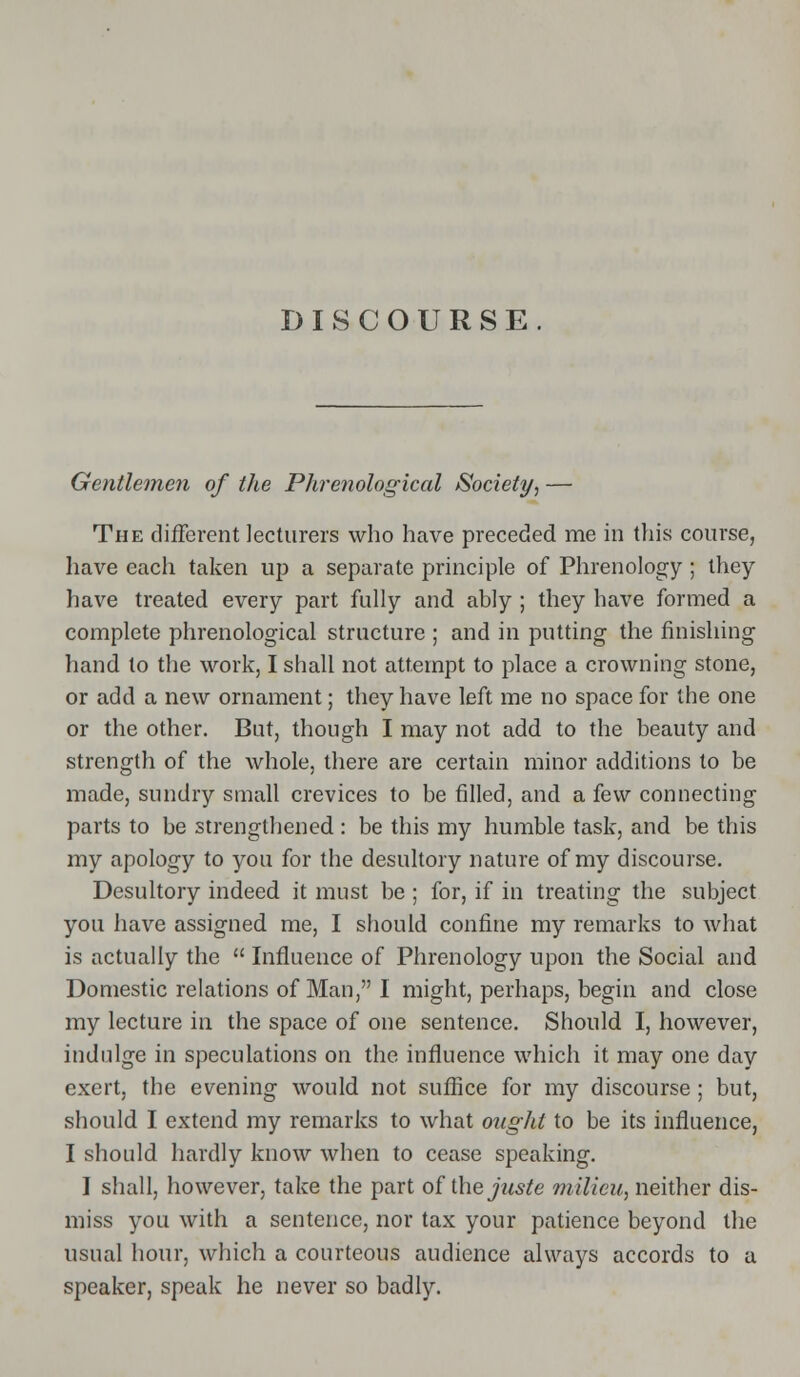 DISCOURSE. Gentlemen of the Phrenological Society, — The different lecturers who have preceded me in this course, have each taken up a separate principle of Phrenology ; they have treated every part fully and ably ; they have formed a complete phrenological structure ; and in putting the finishing hand to the work, I shall not attempt to place a crowning stone, or add a new ornament; they have left me no space for the one or the other. But, though I may not add to the beauty and strength of the whole, there are certain minor additions to be made, sundry small crevices to be filled, and a few connecting parts to be strengthened: be this my humble task, and be this my apology to you for the desultory nature of my discourse. Desultory indeed it must be ; for, if in treating the subject you have assigned me, I should confine my remarks to what is actually the  Influence of Phrenology upon the Social and Domestic relations of Man, I might, perhaps, begin and close my lecture in the space of one sentence. Should I, however, indulge in speculations on the influence which it may one day exert, the evening would not suffice for my discourse; but, should I extend my remarks to what ought to be its influence, I should hardly know when to cease speaking. I shall, however, take the part of the juste milieu, neither dis- miss you with a sentence, nor tax your patience beyond the usual hour, which a courteous audience always accords to a speaker, speak he never so badly.