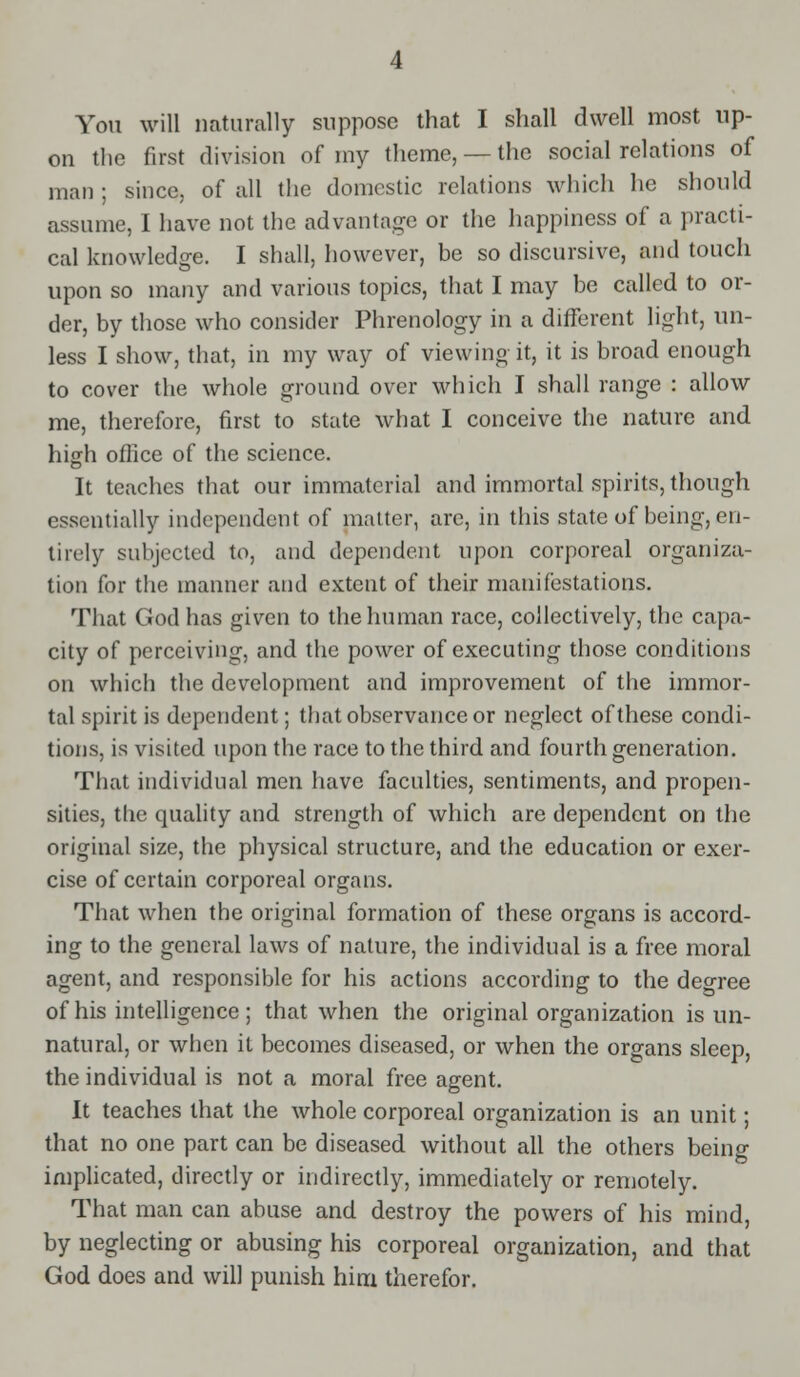 You will naturally suppose that I shall dwell most up- on the first division of my theme, — the social relations of man ; since, of all the domestic relations which he should assume, I have not the advantage or the happiness of a practi- cal knowledge. I shall, however, be so discursive, and touch upon so many and various topics, that I may be called to or- der, by those who consider Phrenology in a different light, un- less I show, that, in my way of viewing it, it is broad enough to cover the whole ground over which I shall range : allow me, therefore, first to state what I conceive the nature and high office of the science. It teaches that our immaterial and immortal spirits, though essentially independent of matter, are, in this state of being, en- tirely subjected to, and dependent upon corporeal organiza- tion for the manner and extent of their manifestations. That God has given to the human race, collectively, the capa- city of perceiving, and the power of executing those conditions on which the development and improvement of the immor- tal spirit is dependent; that observance or neglect of these condi- tions, is visited upon the race to the third and fourth generation. That individual men have faculties, sentiments, and propen- sities, the quality and strength of which are dependent on the original size, the physical structure, and the education or exer- cise of certain corporeal organs. That when the original formation of these organs is accord- ing to the general laws of nature, the individual is a free moral agent, and responsible for his actions according to the degree of his intelligence ; that when the original organization is un- natural, or when it becomes diseased, or when the organs sleep, the individual is not a moral free agent. It teaches that the whole corporeal organization is an unit; that no one part can be diseased without all the others being implicated, directly or indirectly, immediately or remotely. That man can abuse and destroy the powers of his mind, by neglecting or abusing his corporeal organization, and that God does and will punish him therefor.