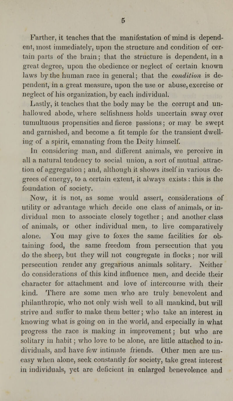 Farther, it teaches that the manifestation of mind is depend- ent, most immediately, upon the structure and condition of cer- tain parts of the brain; that the structure is dependent, in a great degree, upon the obedience or neglect of certain known laws by the human race in general; that the condition is de- pendent, in a great measure, upon the use or abuse, exercise or neglect of his organization, by each individual. Lastly, it teaches that the body may be the corrupt and un- hallowed abode, where selfishness holds uncertain sway over tumultuous propensities and fierce passions; or may be swept and garnished, and become a fit temple for the transient dwell- ing of a spirit, emanating from the Deity himself. Jn considering man, and different animals, we perceive in all a natural tendency to social union, a sort of mutual attrac- tion of aggregation ; and, although it shows itself in various de- grees of energy, to a certain extent, it always exists: this is the foundation of society. Now, it is not, as some would assert, considerations of utility or advantage which decide one class of animals, or in- dividual men to associate closely together ; and another class of animals, or other individual men, to live comparatively alone. You may give to foxes the same facilities for ob- taining food, the same freedom from persecution that you do the sheep, but they will not congregate in flocks ; nor will persecution render any gregarious animals solitary. Neither do considerations of this kind influence men, and decide their character for attachment and love of intercourse with their kind. There are some men who are truly benevolent and philanthropic, who not only wish well to all mankind, but will strive and suffer to make them better; who take an interest in knowing what is going on in the world, and especially in what progress the race is making in improvement; but who are solitary in habit; who love to be alone, are little attached to in- dividuals, and have few intimate friends. Other men are un- easy when alone, seek constantly for society, take great interest in individuals, yet are deficient in enlarged benevolence and