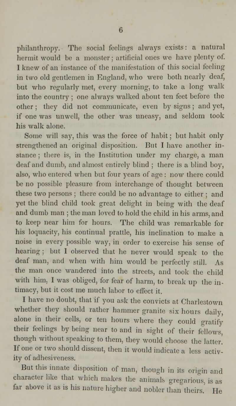 philanthropy. The social feelings always exists: a natural hermit would be a monster; artificial ones we have plenty of. I knew of an instance of the manifestation of this social feeling in two old gentlemen in England, who were both nearly deaf, but who regularly met, every morning, to take a long walk into the country ; one always walked about ten feet before the other; they did not communicate, even by signs ; and yet, if one was unwell, the other was uneasy, and seldom took his walk alone. Some will say, this was the force of habit; but habit only strengthened an original disposition. But I have another in- stance ; there is, in the Institution under my charge, a man deaf and dumb, and almost entirely blind ; there is a blind boy, also, who entered when but four years of age : now there could be no possible pleasure from interchange of thought between these two persons ; there could be no advantage to either ; and yet the blind child took great delight in being with the deaf and dumb man ; the man loved to hold the child in his arms, and to keep near him for hours. The child was remarkable for his loquacity, his continual prattle, his inclination to make a noise in every possible way, in order to exercise his sense of hearing ; but I observed that he never would speak to the deaf man, and when with him would be perfectly still. As the man once wandered into the streets, and took the child with him, I was obliged, for fear of harm, to break up the in- timacy, but it cost me much labor to effect it. I have no doubt, that if you ask the convicts at Charlestown whether they should rather hammer granite six hours daily, alone in their cells, or ten hours where they could gratify their feelings by being near to and in sight of their fellows, though without speaking to them, they would choose the latter! If one or two should dissent, then it would indicate a less activ- ity of adhesiveness. But this innate disposition of man, though in its origin and character like that which makes the animals gregarious, is as far above it as is his nature higher and nobler than theirs. He