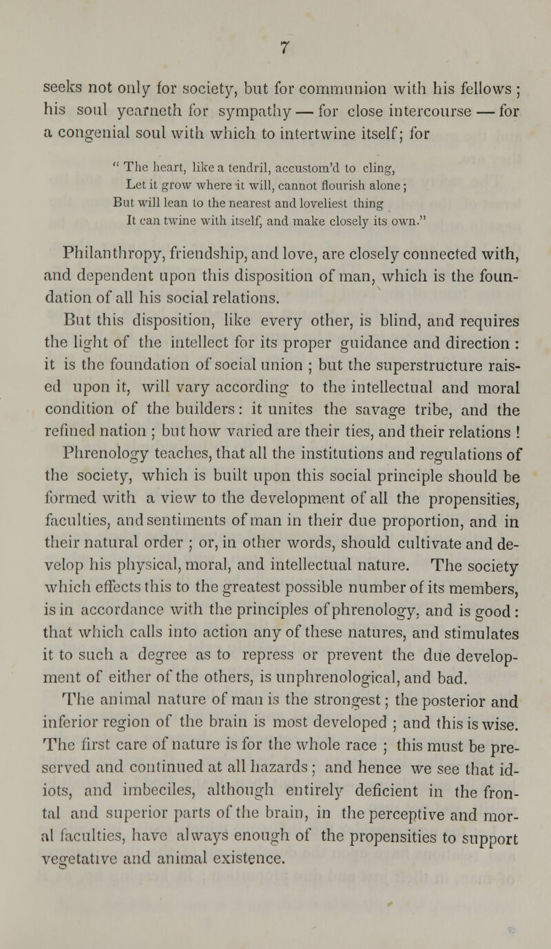 seeks not only for society, but for communion with his fellows ; his soul yearneth for sympathy — for close intercourse—for a congenial soul with which to intertwine itself; for  The heart, like a tendril, accustom'd to cling, Let it grow where it will, cannot flourish alone; But will lean to the nearest and loveliest thing It can twine with itself, and make closely its own. Philanthropy, friendship, and love, are closely connected with, and dependent upon this disposition of man, which is the foun- dation of all his social relations. But this disposition, like every other, is blind, and requires the light of the intellect for its proper guidance and direction : it is the foundation of social union ; but the superstructure rais- ed upon it, will vary according to the intellectual and moral condition of the builders: it unites the savage tribe, and the refined nation ; but how varied are their ties, and their relations ! Phrenology teaches, that all the institutions and regulations of the society, which is built upon this social principle should be formed with a view to the development of all the propensities, faculties, and sentiments of man in their due proportion, and in their natural order ; or, in other words, should cultivate and de- velop his physical, moral, and intellectual nature. The society which effects this to the greatest possible number of its members, is in accordance with the principles of phrenology, and is good : that which calls into action any of these natures, and stimulates it to such a degree as to repress or prevent the due develop- ment of either of the others, is unphrenological, and bad. The animal nature of man is the strongest; the posterior and inferior region of the brain is most developed ; and this is wise. The first care of nature is for the whole race ; this must be pre- served and continued at all hazards ; and hence we see that id- iots, and imbeciles, although entirely deficient in the fron- tal and superior parts of the brain, in the perceptive and mor- al faculties, have always enough of the propensities to support vegetative and animal existence.