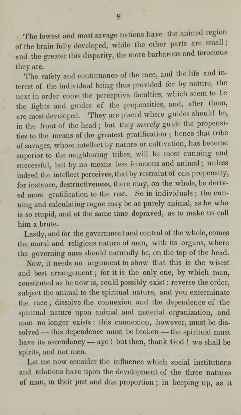 The lowest and most savage nations have the animal region ofthe brain fully developed, while the other parts are small; and the greater this disparity, the more barbarous and ferocious they are. The safety and continuance ofthe race, and the life and in- terest of the individual being thus provided for by nature, the next in order come the perceptive faculties, which seem to be the lights and guides of the propensities, and, after them, are most developed. They are placed where guides should be, in the front of the head ; but they merely guide the propensi- ties to the means ofthe greatest gratification ; hence that tribe of savages, whose intellect by nature or cultivation, has become superior to the neighboring tribes, will be most cunning and successful, but by no means less ferocious and animal; unless indeed the intellect perceives, that by restraint of one propensity, for instance, destructiveness, there may, on the whole, be deriv- ed more gratification to the rest. So in individuals ; the cun- ning and calculating rogue may be as purely animal, as he who is so stupid, and at the same time depraved, as to make us call him a brute. Lastly, and for the government and control of the whole, comes the moral and religious nature of man, with its organs, where the governing ones should naturally be, on the top ofthe head. Now, it needs no argument to show that this is the wisest and best arrangement ; for it is the only one, by which man, constituted as he now is, could possibly exist: reverse the order, subject the animal to the spiritual nature, and you exterminate the race; dissolve the connexion and the dependence of the spiritual nature upon animal and material organization, and man no longer exists : this connexion, however, must be dis- solved— this dependence must be broken —the spiritual must have its ascendancy — aye ! but then, thank God ! we shall be spirits, and not men. Let me now consider the influence which social institutions and relations have upon the development of the three natures of man, in their just and due proportion ; in keeping up, as it