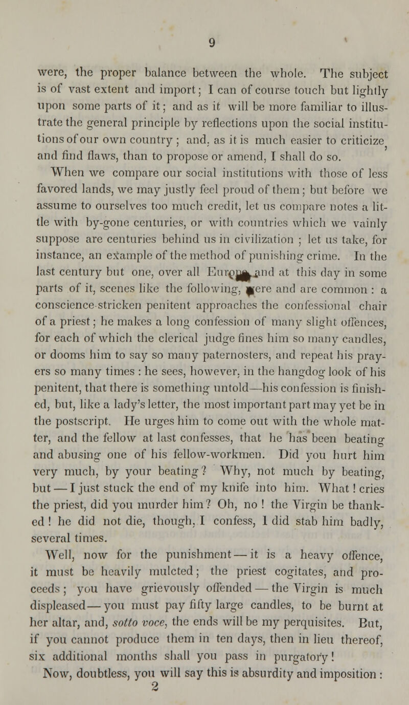 were, the proper balance between the whole. The subject is of vast extent and import; I can of course touch but lightly upon some parts of it; and as it will be more familiar to illus- trate the general principle by reflections upon the social institu- tions of our own country ; and. as it is much easier to criticize and find flaws, than to propose or amend, I shall do so. When we compare our social institutions with those of less favored lands, we may justly feel proud of them; but before we assume to ourselves too much credit, let us compare notes a lit- tle with by-gone centuries, or with countries which we vainly suppose are centuries behind us in civilization ; let us take, for instance, an example of the method of punishing crime. In the last century but one, over all Euim^and at this day in some parts of it, scenes like the following, pere and are common : a conscience stricken penitent approaches the confessional chair of a priest; he makes a long confession of many slight offences, for each of which the clerical judge fines him so many candles, or dooms him to say so many paternosters, and repeat his pray- ers so many times : he sees, however, in the hangdog look of his penitent, that there is something untold—his confession is finish- ed, but, like a lady's letter, the most important part may yet be in the postscript. He urges him to come out with the whole mat- ter, and the fellow at last confesses, that he has been beating and abusing one of his fellow-workmen. Did you hurt him very much, by your beating? Why, not much by beating, but — I just stuck the end of my knife into him. What! cries the priest, did you murder him? Oh, no ! the Virgin be thank- ed ! he did not die, though, I confess, 1 did stab him badly, several times. Well, now for the punishment — it is a heavy offence, it must be heavily mulcted; the priest cogitates, and pro- ceeds ; you have grievously offended — the Virgin is much displeased—you must pay fifty large candles, to be burnt at her altar, and, sotto voce, the ends will be my perquisites. But, if you cannot produce them in ten days, then in lieu thereof, six additional months shall you pass in purgatory! Now, doubtless, you will say this is absurdity and imposition :