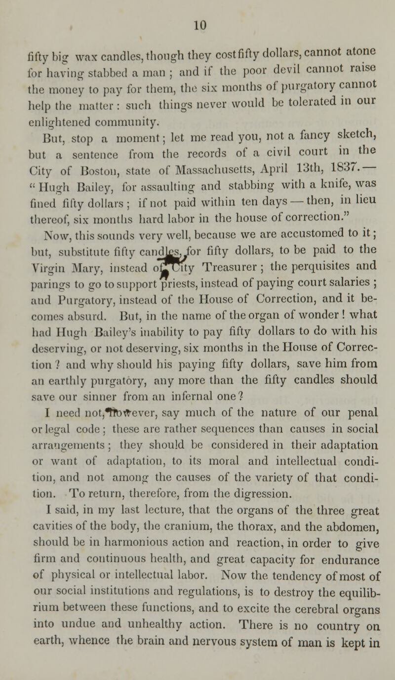 fifty big wax candles, though they cost fifty dollars, cannot atone for having stabbed a man ; and if the poor devil cannot raise the money to pay for them, the six months of purgatory cannot help the matter: such things never would be tolerated in our enlightened community. But, stop a moment; let me read you, not a fancy sketch, but a sentence from the records of a civil court in the City of Boston, state of Massachusetts, April 13th, 1837.—  Hugh Bailey, for assaulting and stabbing with a knife, was fined fifty dollars ; if not paid within ten days —then, in lieu thereof, six months hard labor in the house of correction. Now, this sounds very well, because we are accustomed to it; but, substitute fifty candlssjbr fifty dollars, to be paid to the Virgin Mary, instead ojfuuy Treasurer ; the perquisites and parings to go to support priests, instead of paying court salaries ; and Purgatory, instead of the House of Correction, and it be- comes absurd. But, in the name of the organ of wonder ! what had Hugh Bailey's inability to pay fifty dollars to do with his deserving, or not deserving, six months in the House of Correc- tion I and why should his paying fifty dollars, save him from an earthly purgatory, any more than the fifty candles should save our sinner from an infernal one? I need not,^tbttever, say much of the nature of our penal or legal code ; these are rather sequences than causes in social arrangements ; they should be considered in their adaptation or want of adaptation, to its moral and intellectual condi- tion, and not among the causes of the variety of that condi- tion. To return, therefore, from the digression. I said, in my last lecture, that the organs of the three great cavities of the body, the cranium, the thorax, and the abdomen, should be in harmonious action and reaction, in order to give firm and continuous health, and great capacity for endurance of physical or intellectual labor. Now the tendency of most of our social institutions and regulations, is to destroy the equilib- rium between these functions, and to excite the cerebral organs into undue and unhealthy action. There is no country on earth, whence the brain and nervous system of man is kept in