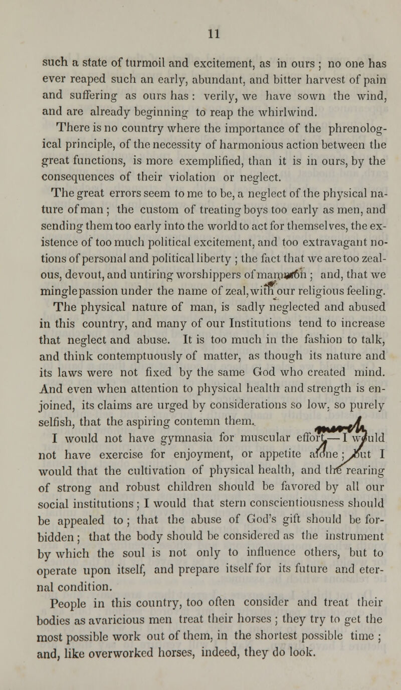 such a state of turmoil and excitement, as in ours ; no one has ever reaped such an early, abundant, and bitter harvest of pain and suffering as ours has : verily, we have sown the wind, and are already beginning to reap the whirlwind. There is no country where the importance of the phrenolog- ical principle, of the necessity of harmonious action between the great functions, is more exemplified, than it is in ours, by the consequences of their violation or neglect. The great errors seem to me to be, a neglect of the physical na- ture of man ; the custom of treating boys too early as men, and sending them too early into the world to act for themselves, the ex- istence of too much political excitement, and too extravagant no- tions of personal and political liberty ; the fact that we are too zeal- ous, devout, and untiring worshippers of mamii*6h ; and, that we mingle passion under the name of zeal, with our religious feeling. The physical nature of man, is sadly neglected and abused in this country, and many of our Institutions tend to increase that neglect and abuse. It is too much in the fashion to talk, and think contemptuously of matter, as though its nature and its laws were not fixed by the same God who created mind. And even when attention to physical health and strength is en- joined, its claims are urged by considerations so low. so purely selfish, that the aspiring contemn them.. A I would not have gymnasia for muscular efforL—I w^uld not have exercise for enjoyment, or appetite auine ; JSxxt I would that the cultivation of physical health, and tire rearing of strong and robust children should be favored by all our social institutions ; I would that stern conscientiousness should be appealed to ; that the abuse of God's gift should be for- bidden ; that the body should be considered as the instrument by which the soul is not only to influence others, but to operate upon itself, and prepare itself for its future and eter- nal condition. People in this country, too often consider and treat their bodies as avaricious men treat their horses ; they try to get the most possible work out of them, in the shortest possible time ; and, like overworked horses, indeed, they do look.