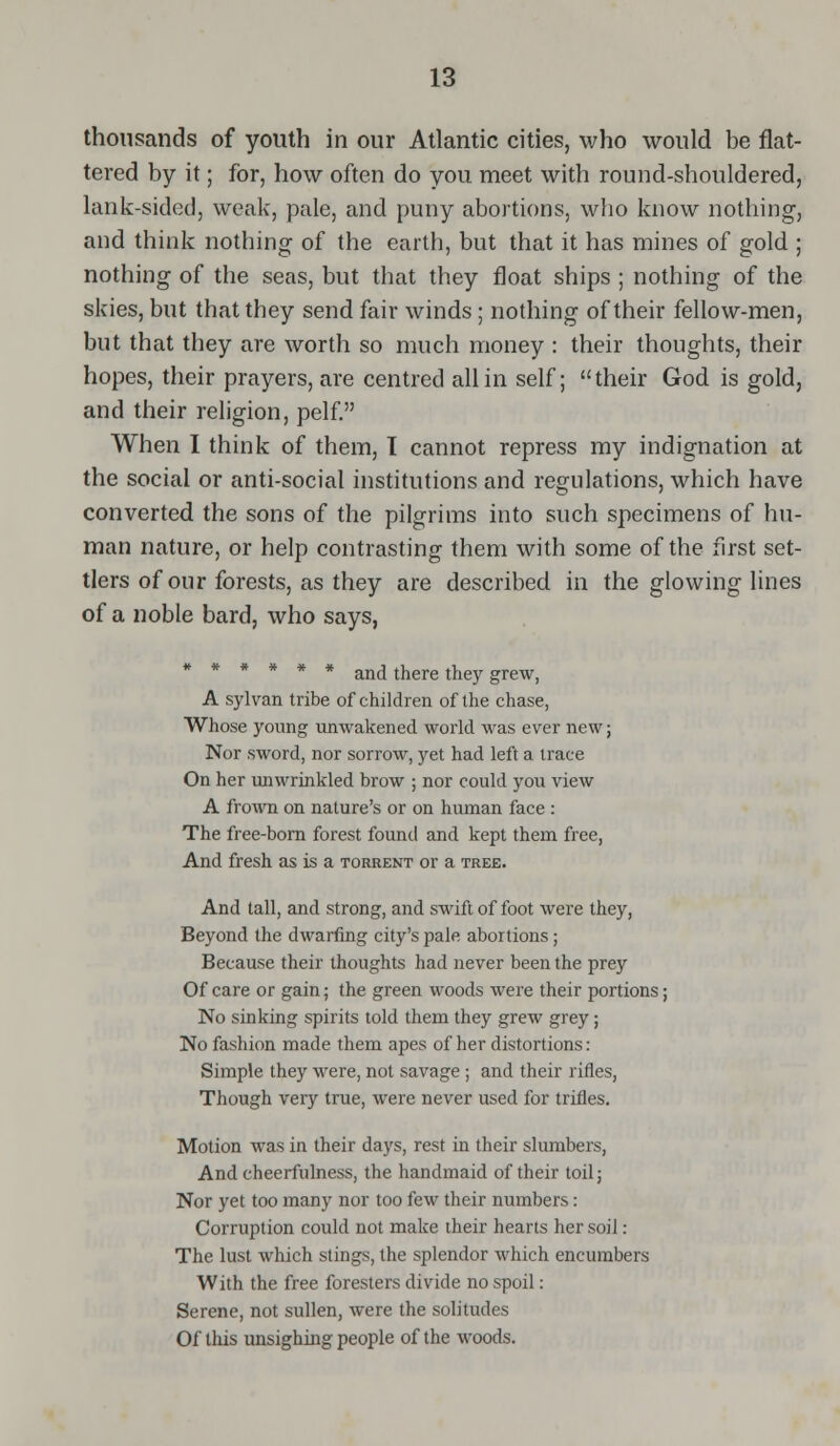 thousands of youth in our Atlantic cities, who would be flat- tered by it; for, how often do you meet with round-shouldered, lank-sided, weak, pale, and puny abortions, who know nothing, and think nothing of the earth, but that it has mines of gold ; nothing of the seas, but that they float ships ; nothing of the skies, but that they send fair winds; nothing of their fellow-men, but that they are worth so much money : their thoughts, their hopes, their prayers, are centred all in self; their God is gold, and their religion, pelf. When I think of them, I cannot repress my indignation at the social or anti-social institutions and regulations, which have converted the sons of the pilgrims into such specimens of hu- man nature, or help contrasting them with some of the first set- tlers of our forests, as they are described in the glowing lines of a noble bard, who says, ****** and there they grew, A sylvan tribe of children of the chase, Whose young unwakened world was ever new; Nor sword, nor sorrow, yet had left a trace On her unwrinkled brow ; nor could you view A frown on nature's or on human face : The free-born forest found and kept them free, And fresh as is a torrent or a tree. And tall, and strong, and swift of foot were they, Beyond the dwarfing city's pale abortions; Because their thoughts had never been the prey Of care or gain; the green woods were their portions; No sinking spirits told them they grew grey; No fashion made them apes of her distortions: Simple they were, not savage ; and their rifles, Though very true, were never used for trifles. Motion was in their days, rest in their slumbers, And cheerfulness, the handmaid of their toil; Nor yet too many nor too few their numbers: Corruption could not make their hearts her soil: The lust which stings, the splendor which encumbers With the free foresters divide no spoil: Serene, not sullen, were the solitudes Of this unsighing people of the woods.