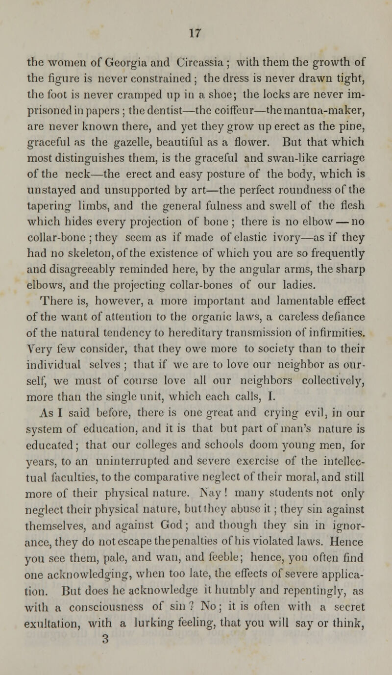 the women of Georgia and Circassia ; with them the growth of the figure is never constrained ; the dress is never drawn tight, the foot is never cramped up in a shoe; the locks are never im- prisoned in papers ; the dentist—the coiffeur—themantua-maker, are never known there, and yet they grow up erect as the pine, graceful as the gazelle, beautiful as a flower. But that which most distinguishes them, is the graceful and swan-like carriage of the neck—the erect and easy posture of the body, which is unstayed and unsupported by art—the perfect roundness of the tapering limbs, and the general fulness and swell of the flesh which hides every projection of bone ; there is no elbow — no collar-bone ; they seem as if made of elastic ivory—as if they had no skeleton, of the existence of which you are so frequently and disagreeably reminded here, by the angular arms, the sharp elbows, and the projecting collar-bones of our ladies. There is, however, a more important and lamentable effect of the want of attention to the organic laws, a careless defiance of the natural tendency to hereditary transmission of infirmities. Very few consider, that they owe more to society than to their individual selves ; that if we are to love our neighbor as our- self, we must of course love all our neighbors collectively, more than the single unit, which each calls, I. As I said before, there is one great and crying evil, in our system of education, and it is that but part of man's nature is educated; that our colleges and schools doom young men, for years, to an uninterrupted and severe exercise of the intellec- tual faculties, to the comparative neglect of their moral, and still more of their physical nature. Nay ! many students not only neglect their physical nature, but they abuse it; they sin against themselves, and against God; and though they sin in ignor- ance, they do not escape the penalties of his violated laws. Hence you see them, pale, and wan, and feeble; hence, you often find one acknowledging, when too late, the effects of severe applica- tion. But does he acknowledge it humbly and repentingly, as with a consciousness of sin ? No; it is often with a secret exultation, with a lurking feeling, that you will say or think, 3