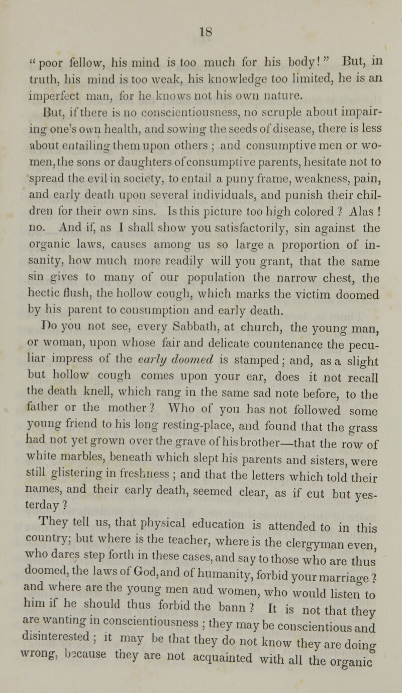 poor fellow, his mind is too much for his body! But, in truth, his mind is too weak, his knowledge too limited, he is an imperfect man, for be knows not his own nature. But, if there is no conscientiousness, no scruple about impair- ing one's own health, and sowing the seeds of disease, there is less about entailing them upon others; and consumptive men or wo- men,the sons or daughters of consumptive parents, hesitate not to spread the evil in society, to entail a puny frame, weakness, pain, and early death upon several individuals, and punish their chil- dren for their own sins. Is this picture too high colored ? Alas ! no. And if, as I shall show you satisfactorily, sin against the organic laws, causes among us so large a proportion of in- sanity, how much more readily will you grant, that the same sin gives to many of our population the narrow chest, the hectic flush, the hollow cough, which marks the victim doomed by his parent to consumption and early death. Do you not see, every Sabbath, at church, the young man, or woman, upon whose fair and delicate countenance the pecu- liar impress of the early doomed is stamped; and, as a slight but hollow cough comes upon your ear, does it not recall the death knell, which rang in the same sad note before, to the father or the mother ? Who of you has not followed some young friend to his long resting-place, and found that the grass had not yet grown over the grave of his brother—that the row of white marbles, beneath which slept his parents and sisters, were still glistering in freshness ; and that the letters which told their names, and their early death, seemed clear, as if cut but yes- terday ? They tell us, that physical education is attended to in this country; but where is the teacher, where is the clergyman even who dares step forth in these cases, and say to those who are thus' doomed, the laws of God, and of humanity, forbid your marriage i and where are the young men and women, who would listen to him if he should thus forbid the bann ? It is not that they are want.ng in conscientiousness ; they may be conscientious and disinterested; it may be that they do not know they are doino- wrong, because they are not acquainted with all the organic