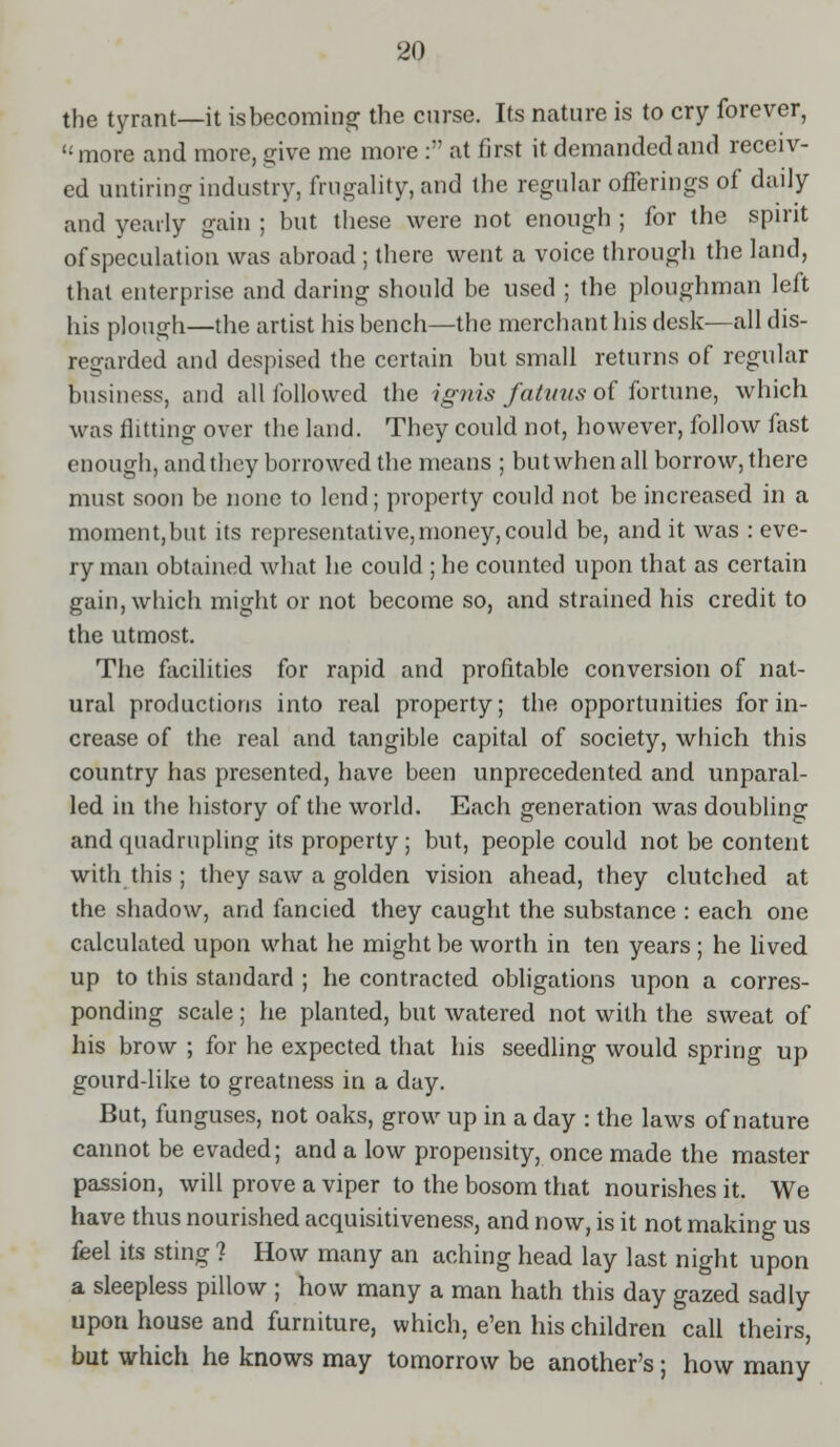 the tyrant—it is becoming the curse. Its nature is to cry forever, more and more, give me more : at first it demanded and receiv- ed untiring industry, frugality, and the regular offerings of daily and yearly gain ; but these were not enough ; for the spirit of speculation was abroad ; there went a voice through the land, that enterprise and daring should be used ; the ploughman left his plough—the artist his bench—the merchant his desk—all dis- regarded ami despised the certain but small returns of regular business, and all followed the ignis fatmis of fortune, which was flitting over the land. They could not, however, follow fast enough, andthcy borrowed the means ; but when all borrow, there must soon be none to lend; property could not be increased in a moment,but its representative,money, could be, and it was : eve- ry man obtained what he could ; he counted upon that as certain gain, which might or not become so, and strained his credit to the utmost. The facilities for rapid and profitable conversion of nat- ural productions into real property; the opportunities for in- crease of the real and tangible capital of society, which this country has presented, have been unprecedented and unparal- led in the history of the world. Each generation was doubling and quadrupling its property ; but, people could not be content with this ; they saw a golden vision ahead, they clutched at the shadow, and fancied they caught the substance : each one calculated upon what he might be worth in ten years ; he lived up to this standard ; he contracted obligations upon a corres- ponding scale; he planted, but watered not with the sweat of his brow ; for he expected that his seedling would spring up gourd-like to greatness in a day. But, funguses, not oaks, grow up in a day : the laws of nature cannot be evaded; and a low propensity, once made the master passion, will prove a viper to the bosom that nourishes it. We have thus nourished acquisitiveness, and now, is it not making us feel its sting ? How many an aching head lay last night upon a sleepless pillow ; how many a man hath this day gazed sadly upon house and furniture, which, e'en his children call theirs, but which he knows may tomorrow be another's; how many