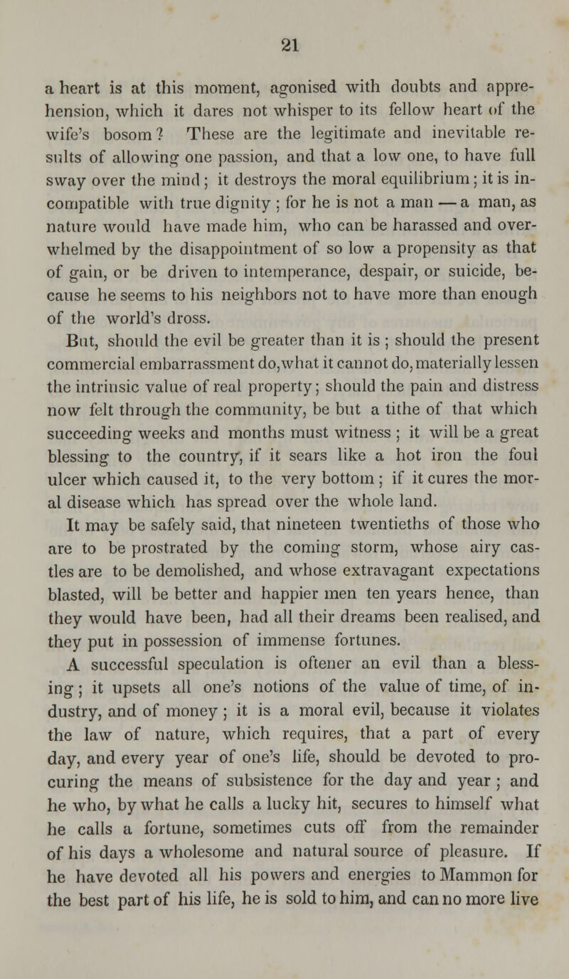a heart is at this moment, agonised with doubts and appre- hension, which it dares not whisper to its fellow heart of the wife's bosom? These are the legitimate and inevitable re- sults of allowing one passion, and that a low one, to have full sway over the mind ; it destroys the moral equilibrium; it is in- compatible with true dignity : for he is not a man —a man, as nature would have made him, who can be harassed and over- whelmed by the disappointment of so low a propensity as that of gain, or be driven to intemperance, despair, or suicide, be- cause he seems to his neighbors not to have more than enough of the world's dross. But, should the evil be greater than it is ; should the present commercial embarrassment do,what it cannot do, materially lessen the intrinsic value of real property; should the pain and distress now felt through the community, be but a tithe of that which succeeding weeks and months must witness ; it will be a great blessing to the country, if it sears like a hot iron the foul ulcer which caused it, to the very bottom ; if it cures the mor- al disease which has spread over the whole land. It may be safely said, that nineteen twentieths of those who are to be prostrated by the coming storm, whose airy cas- tles are to be demolished, and whose extravagant expectations blasted, will be better and happier men ten years hence, than they would have been, had all their dreams been realised, and they put in possession of immense fortunes. A successful speculation is oftener an evil than a bless- ing ; it upsets all one's notions of the value of time, of in- dustry, and of money; it is a moral evil, because it violates the law of nature, which requires, that a part of every day, and every year of one's life, should be devoted to pro- curing the means of subsistence for the day and year ; and he who, by what he calls a lucky hit, secures to himself what he calls a fortune, sometimes cuts off from the remainder of his days a wholesome and natural source of pleasure. If he have devoted all his powers and energies to Mammon for the best part of his life, he is sold to him, and can no more live