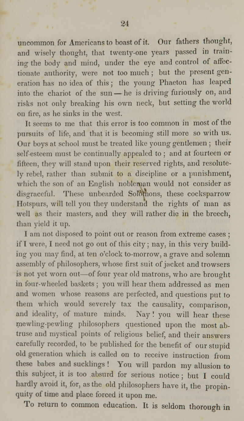 uncommon for Americans to boast of it. Our fathers thought, and wisely thought, that twenty-one years passed in train- ing the body and mind, under the eye and control of affec- tionate authority, were not too much ; but the present gen- eration has no idea of this; the young Phaeton has leaped into the chariot of the sun — he is driving furiously on, and risks not only breaking his own neck, but setting the world on fire, as he sinks in the west. It seems to me that this error is too common in most of the pursuits of life, and that it is becoming still more so with us. Our boys at school must be treated like young gentlemen ; their self-esteem must be continually appealed to ; and at fourteen or fifteen, they will stand upon their reserved rights, and resolute- ly rebel, rather than submit to a discipline or a punishment, which the son of an English nobleman would not consider as disgraceful. These unbearded Solflhions, these cocksparrow Hotspurs, will tell you they understand the rights of man as well as their masters, and they will rather die in the breech, than yield it up. I am not disposed to point out or reason from extreme cases ; if I were, I need not go out of this city; nay, in this very build- ing you may find, at ten o'clock to-morrow, a grave and solemn assembly of philosophers, whose first suit of jacket and trowsers is not yet worn out—of four year old matrons, who are brought in four-wheeled baskets ; you will hear them addressed as men and women whose reasons are perfected, and questions put to them which would severely tax the causality, comparison, and ideality, of mature minds. Nay ! you will hear these mewling-pewling philosophers questioned upon the most ab- truse and mystical points of religious belief, and their answers carefully recorded, to be published for the benefit of our stupid old generation which is called on to receive instruction from these babes and sucklings ! You will pardon my allusion to this subject, it is too absurd for serious notice ; but I could hardly avoid it, for, as the old philosophers have it, the propin- quity of time and place forced it upon me. To return to common education. It is seldom thorough in