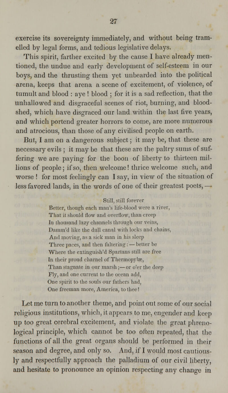 exercise its sovereignty immediately, and without being tram- elled by legal forms, and tedious legislative delays. This spirit, farther excited by the cause I have already men- tioned, the undue and early development of self-esteem in our boys, and the thrusting them yet unbearded into the political arena, keeps that arena a scene of excitement, of violence, of tumult and blood : aye ! blood ; for it is a sad reflection, that the unhallowed and disgraceful scenes of riot, burning, atid blood- shed, which have disgraced our land within the last five years, and which portend greater horrors to come, are more numerous and atrocious, than those of any civilised people on earth. But, I am on a dangerous subject; it may be, that these are necessary evils ; it may be that these are the paltry sums of suf- fering we are paying for the boon of liberty to thirteen mil- lions of people; if so, then welcome! thrice welcome such, and worse ! for most feelingly can I say, in view of the situation of less favored lands, in the words of one of their greatest poets, — Still, still forever Better, though each man's life-blood were a river, That it should flow and overflow, than creep In thousand lazy channels through our veins, Damm'd like the dull canal with locks and chains, And moving, as a sick man in his sleep Three paces, and then faltering: — better be Where the extinguish'd Spartans still are free In their proud charnel of Thermopylae, Than stagnate in our marsh;—or o'er the deep Fly, and one current to the ocean add, One spirit to the souls our fathers had, One freeman more, America, to thee! Let me turn to another theme, and point out some of our social religious institutions, which, it appears to me, engender and keep up too great cerebral excitement, and violate the grdat phreno- logical principle, which cannot be too often repeated, that the functions of all the great organs should be performed in their season and degree, and only so. And, if I would most cautious- ly and respectfully approach the palladium of our civil liberty, and hesitate to pronounce an opinion respecting any change in