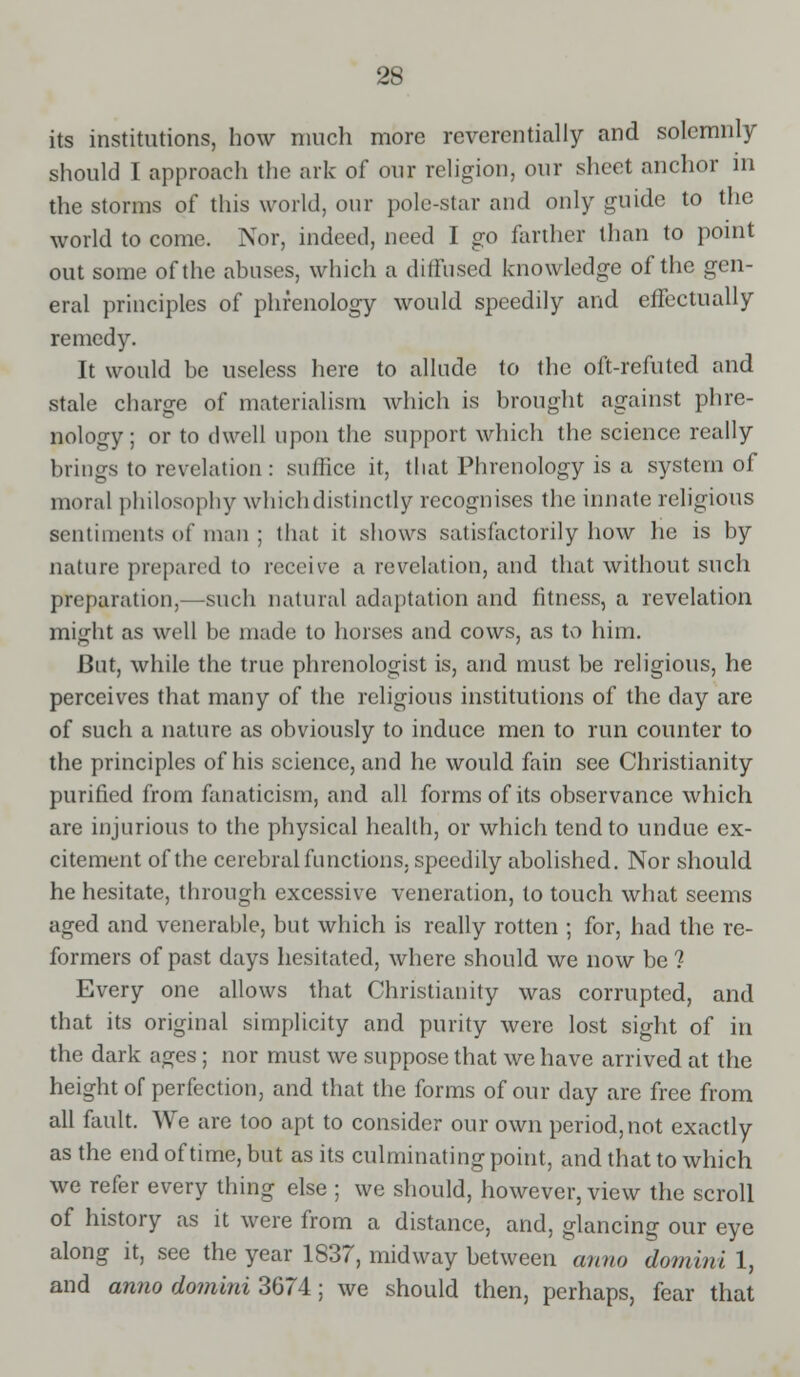 its institutions, how much more reverentially and solemnly should I approach the ark of our religion, our sheet anchor in the storms of this world, our pole-star and only guide to the world to come. Nor, indeed, need I go farther than to point out some of the abuses, which a diffused knowledge of the gen- eral principles of phrenology would speedily and effectually remedy. It would be useless here to allude to the oft-refuted and stale charge of materialism which is brought against phre- nology; or to dwell upon the support which the science really brings to revelation : suffice it, that Phrenology is a system of moral philosophy which distinctly recognises the innate religious sentiments of man ; that it shows satisfactorily how he is by nature prepared to receive a revelation, and that without such preparation,—such natural adaptation and fitness, a revelation might as well be made to horses and cows, as to him. But, while the true phrenologist is, and must be religious, he perceives that many of the religious institutions of the day are of such a nature as obviously to induce men to run counter to the principles of his science, and he would fain see Christianity purified from fanaticism, and all forms of its observance which are injurious to the physical health, or which tend to undue ex- citement of the cerebral functions, speedily abolished. Nor should he hesitate, through excessive veneration, to touch what seems aged and venerable, but which is really rotten ; for, had the re- formers of past days hesitated, where should we now be 1 Every one allows that Christianity was corrupted, and that its original simplicity and purity were lost sight of in the dark ages; nor must we suppose that we have arrived at the height of perfection, and that the forms of our day are free from all fault. We are too apt to consider our own period, not exactly as the end of time, but as its culminating point, and that to which we refer every thing else ; we should, however, view the scroll of history as it were from a distance, and, glancing our eye along it, see the year 1837, midway between anno domini 1, and anno domini 3674; we should then, perhaps, fear that