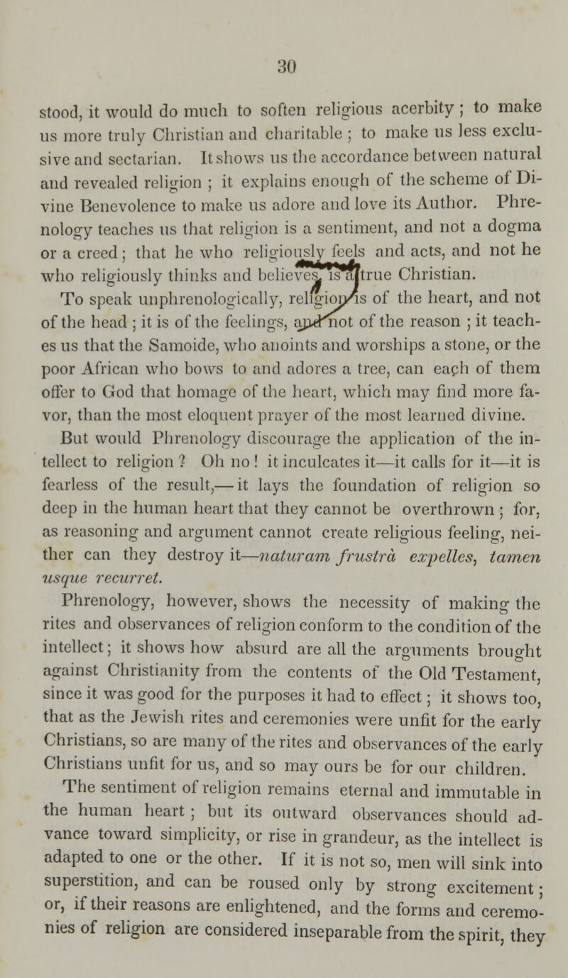 stood, it would do much to soften religious acerbity ; to make us more truly Christian and charitable ; to make us less exclu- sive and sectarian. It shows us the accordance between natural and revealed religion ; it explains enough of the scheme of Di- vine Benevolence to make us adore and love its Author. Phre- nology teaches us that religion is a sentiment, and not a dogma or a creed; that he who religiouslyjeels and acts, and not he who religiously thinks and bel icves, is a/true Christian. To speak unphreuologically, rchgion/is of the heart, and not of the head ; it is of the feelings, ajieKnot of the reason ; it teach- es us that the Samoide, who anoints and worships a stone, or the poor African who bows to and adores a tree, can each of them offer to God that homage of the heart, which may find more fa- vor, than the most eloquent prayer of the most learned divine. But would Phrenology discourage the application of the in- tellect to religion ? Oh no ! it inculcates it—it calls for it—it is fearless of the result,— it lays the foundation of religion so deep in the human heart that they cannot be overthrown ; for, as reasoning and argument cannot create religious feeling, nei- ther can they destroy it—naluram frustra expelles, tamen usque recurret. Phrenology, however, shows the necessity of making the rites and observances of religion conform to the condition of the intellect; it shows how absurd are all the arguments brouo-ht against Christianity from the contents of the Old Testament, since it was good for the purposes it had to effect; it shows too, that as the Jewish rites and ceremonies were unfit for the early Christians, so are many of the rites and observances of the early Christians unfit for us, and so may ours be for our children. The sentiment of religion remains eternal and immutable in the human heart ; but its outward observances should ad- vance toward simplicity, or rise in grandeur, as the intellect is adapted to one or the other. If it is not so, men will sink into superstition, and can be roused only by strong excitement • or, if their reasons are enlightened, and the forms and ceremo- nies of religion are considered inseparable from the spirit, they