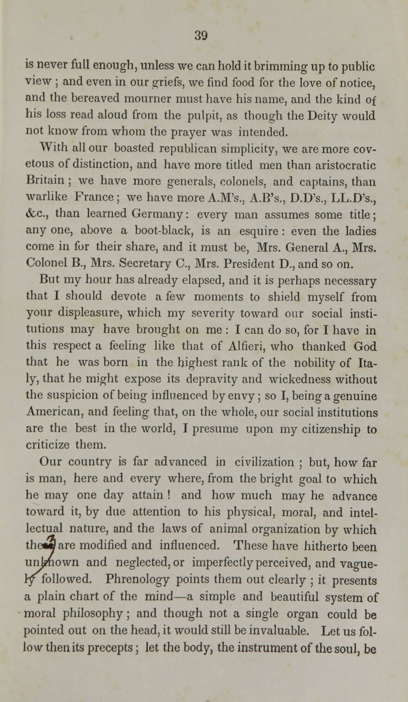 is never full enough, unless we can hold it brimming up to public view ; and even in our griefs, we find food for the love of notice, and the bereaved mourner must have his name, and the kind of his loss read aloud from the pulpit, as though the Deity would not kuowfrom whom the prayer was intended. With all our boasted republican simplicity, we are more cov- etous of distinction, and have more titled men than aristocratic Britain ; we have more generals, colonels, and captains, than warlike France; we have more A.M's., A.B's., D.D's., LL.D's., &c., than learned Germany: every man assumes some title; any one, above a boot-black, is an esquire : even the ladies come in for their share, and it must be, Mrs. General A., Mrs. Colonel B., Mrs. Secretary C, Mrs. President D., and so on. But my hour has already elapsed, and it is perhaps necessary that I should devote a few moments to shield myself from your displeasure, which my severity toward our social insti- tutions may have brought on me : I can do so, for I have in this respect a feeling like that of Alfieri, who thanked God that he was born in the highest rank of the nobility of Ita- ly, that he might expose its depravity and wickedness without the suspicion of being influenced by envy; so I, being a genuine American, and feeling that, on the whole, our social institutions are the best in the world, I presume upon my citizenship to criticize them. Our country is far advanced in civilization ; but, how far is man, here and every where, from the bright goal to which he may one day attain ! and how much may he advance toward it, by due attention to his physical, moral, and intel- lectual nature, and the laws of animal organization by which theaflare modified and influenced. These have hitherto been unknown and neglected, or imperfectly perceived, and vague- ly followed. Phrenology points them out clearly ; it presents a plain chart of the mind—a simple and beautiful system of moral philosophy; and though not a single organ could be pointed out on the head, it would still be invaluable. Let us fol- low then its precepts; let the body, the instrument of the soul, be