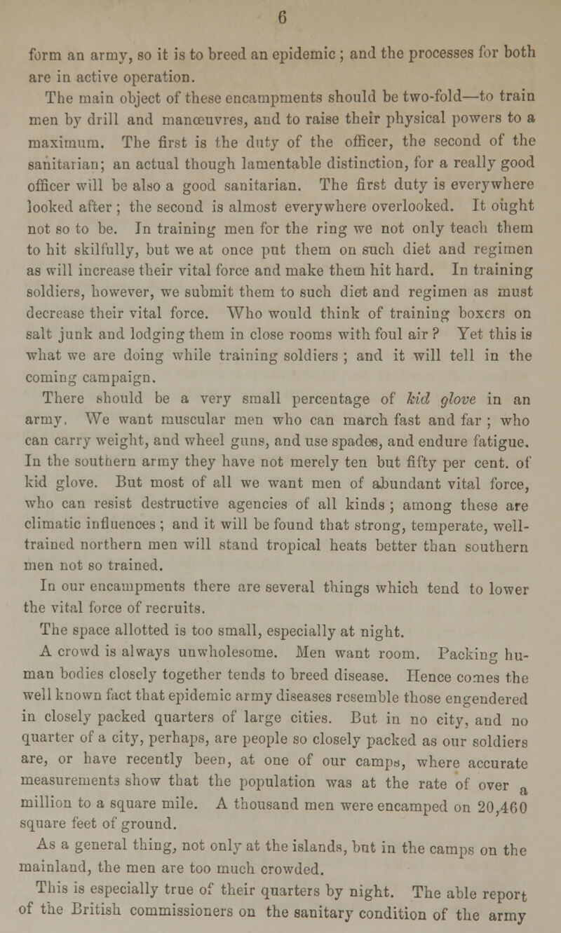 form an army, so it is to breed an epidemic ; and the processes for both are in active operation. The main object of these encampments should be two-fold—to train men by drill and manoeuvres, and to raise their physical powers to a maximum. The first is the duty of the officer, the second of the sanitarian; an actual though lamentable distinction, for a really good officer will be also a good sanitarian. The first duty is everywhere looked after ; the second is almost everywhere overlooked. It oiight not so to be. In training men for the ring we not only teach them to hit skilfully, but we at once put them on such diet and regimen as will increase their vital force and make them hit hard. In training soldiers, however, we submit them to such diet and regimen as must decrease their vital force. Who would think of training boxers on salt junk and lodging them in close rooms with foul air ? Yet this is what we are doing while training soldiers ; and it will tell in the coming campaign. There should be a very small percentage of kid glove in an army, We want muscular men who can march fast and far ; who can carry weight, and wheel guns, and use spades, and endure fatigue. In the southern array they have not merely ten but fifty per cent, of kid glove. But most of all we want men of abundant vital force, who can resist destructive agencies of all kinds ; among these are climatic influences ; and it will be found that strong, temperate, well- trained northern men will stand tropical heats better than southern men not so trained. In our encampments there are several things which tend to lower the vital force of recruits. The space allotted is too small, especially at night. A crowd is always unwholesome. Men want room. Packino- hu- man bodies closely together tends to breed disease. Hence comes the well known fact that epidemic army diseases resemble those engendered in closely packed quarters of large cities. But in no city, and no quarter of a city, perhaps, are people so closely packed as our soldiers are, or have recently been, at one of our camps, where accurate measurements show that the population was at the rate of over a million to a square mile. A thousand men were encamped on 20 460 square feet of ground. As a general thing, not only at the islands, but in the camps on the mainland, the men are too much crowded. This is especially true of their quarters by night. The able report of the British commissioners on the sanitary condition of the army