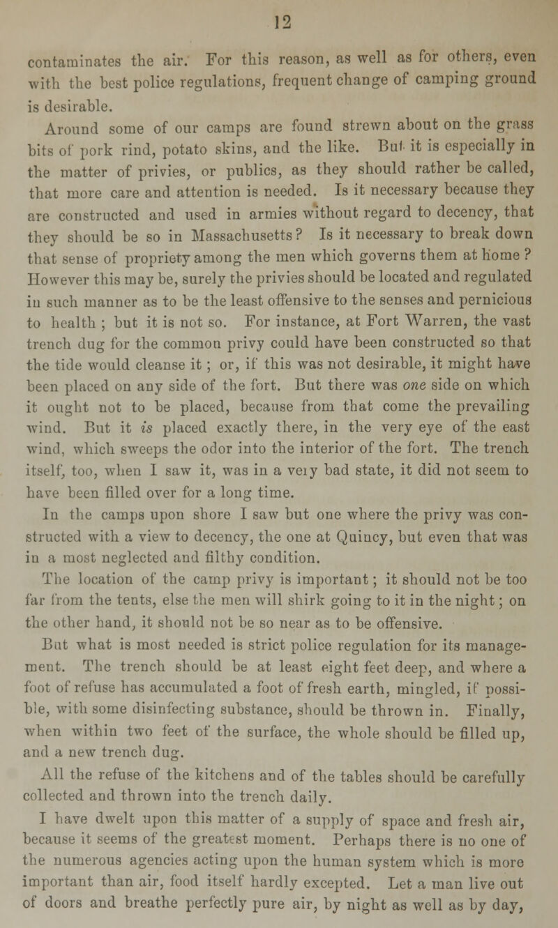 contaminates the air. For this reason, as well as for others, even with the best police regulations, frequent change of camping ground is desirable. Around some of our camps are found strewn about on the grass bits of pork rind, potato skins, and the like. But it is especially in the matter of privies, or publics, as they should rather be called, that more care and attention is needed. Is it necessary because they are constructed and used in armies without regard to decency, that they should be so in Massachusetts ? Is it necessary to break down that sense of propriety among the men which governs them at home ? However this may be, surely the privies should be located and regulated iu such manner as to be the least oifensive to the senses and pernicious to health ; but it is not so. For instance, at Fort Warren, the vast trench dug for the common privy could have been constructed so that the tide would cleanse it; or, if this was not desirable, it might have been placed on any side of the fort. But there was one side on which it ought not to be placed, because from that come the prevailing wind. But it is placed exactly there, in the very eye of the east wind, which sweeps the odor into the interior of the fort. The trench itself, too, when I saw it, was in a veiy bad state, it did not seem to have been filled over for a long time. In the camps upon shore I saw but one where the privy was con- structed with a view to decency, the one at Quiucy, but even that was in a most neglected and filthy condition. The location of the camp privy is important; it should not be too far from the tents, else the men will shirk going to it in the night; on the other hand, it should not be so near as to be offensive. Bat what is most needed is strict police regulation for its manage- ment. The trench should be at least eight feet deep, and where a foot of refuse has accumulated a foot of fresh earth, mingled, if possi- ble, with some disinfecting substance, should be thrown in. Finally, when within two feet of the surface, the whole should be filled up, and a new trench dug. All the refuse of the kitchens and of the tables should be carefully collected and thrown into the trench daily. I have dwelt upon this matter of a supply of space and fresh air, because it seems of the greatest moment. Perhaps there is no one of the numerous agencies acting upon the human system which is more important than air, food itself hardly excepted. Let a man live out of doors and breathe perfectly pure air, by night as well as by day,