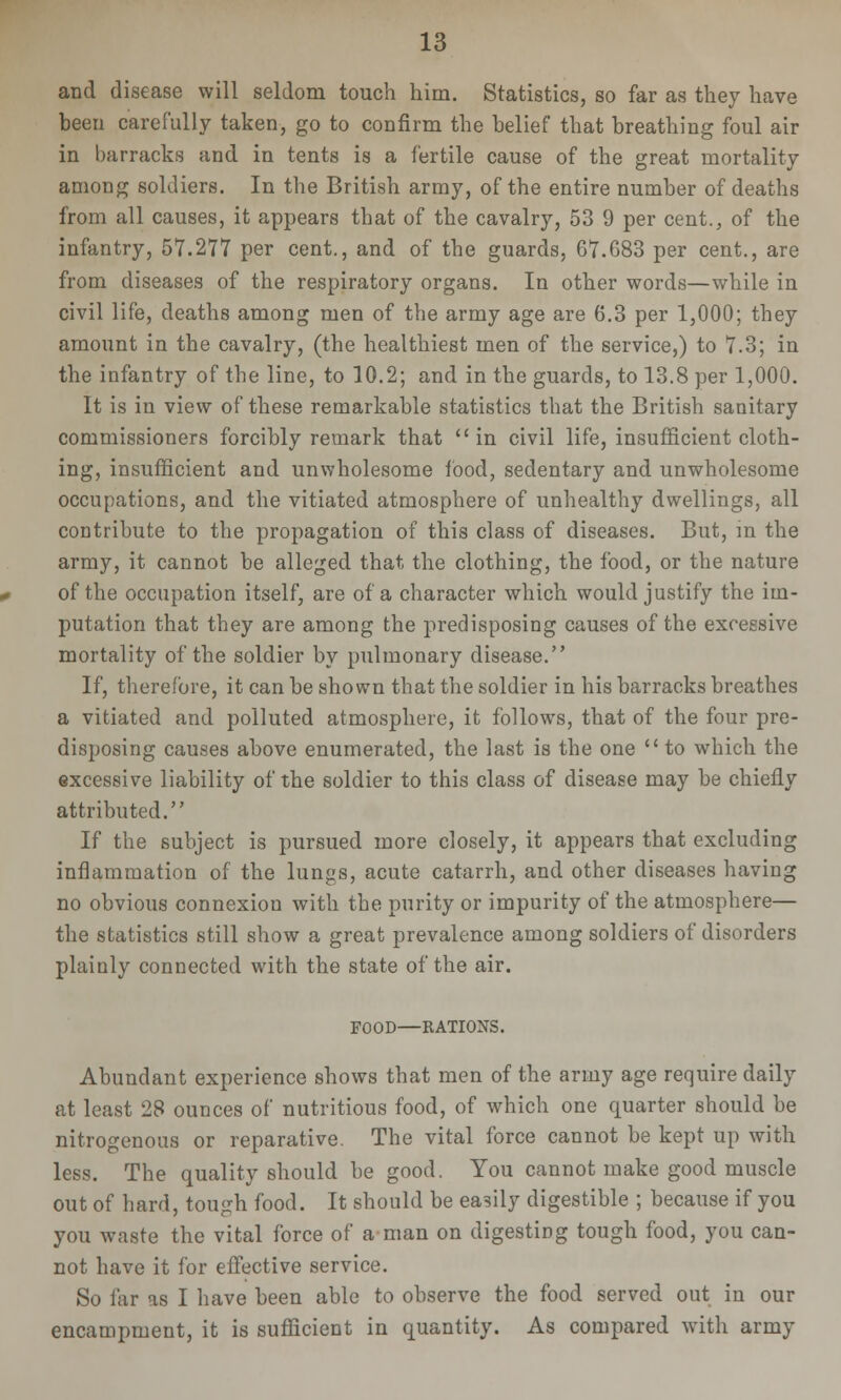 and disease will seldom touch him. Statistics, so far as they have been carefully taken, go to confirm the belief that breathing foul air in barracks and in tents is a fertile cause of the great mortality among soldiers. In the British army, of the entire number of deaths from all causes, it appears that of the cavalry, 53 9 per cent., of the infantry, 57.277 per cent., and of the guards, 67.683 per cent., are from diseases of the respiratory organs. In other words—while in civil life, deaths among men of the army age are 6.3 per 1,000; they amount in the cavalry, (the healthiest men of the service,) to 7.3; in the infantry of the line, to 10.2; and in the guards, to 13.8 per 1,000. It is in view of these remarkable statistics that the British sanitary commissioners forcibly remark that in civil life, insufficient cloth- ing, insufficient and unwholesome food, sedentary and unwholesome occupations, and the vitiated atmosphere of unhealthy dwellings, all contribute to the propagation of this class of diseases. But, m the army, it cannot be alleged that the clothing, the food, or the nature of the occupation itself, are of a character which would justify the im- putation that they are among the predisposing causes of the excessive mortality of the soldier by pulmonary disease. If, therefore, it can be shown that the soldier in his barracks breathes a vitiated and polluted atmosphere, it follows, that of the four pre- disposing causes above enumerated, the last is the one  to which the excessive liability of the soldier to this class of disease may be chiefly attributed. If the subject is pursued more closely, it appears that excluding inflammation of the lungs, acute catarrh, and other diseases having no obvious connexion with the purity or impurity of the atmosphere— the statistics still show a great prevalence among soldiers of disorders plainly connected with the state of the air. FOOD—RATIONS. Abundant experience shows that men of the army age require daily at least 28 ounces of nutritious food, of which one quarter should be nitrogenous or reparative. The vital force cannot be kept up with less. The quality should be good. You cannot make good muscle out of hard, tough food. It should be easily digestible ; because if you you waste the vital force of a man on digesting tough food, you can- not have it for eff'ective service. So far as I have been able to observe the food served out in our encampment, it is sufficient in quantity. As compared with army