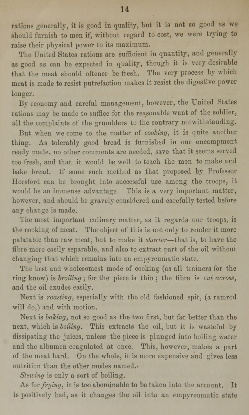 rations generally, it is good in quality, but it is not so good as we should furnish to men if, without regard to cost, we were trying to raise their physical powet to its maximum. The United States rations are sufficient in quantity, and generally as good as can be expected in quality, though it is very desirable that the meat should oftener be fresh. The very process by which meat is made to resist putrefaction makes it resist the digestive power longer. By economy and careful management, however, the United States rations may be made to suffice for the reasonable want of the soldier, all the complaints of the grumblers to the contrary notwithstanding. But when we come to the matter of cooJcing, it is quite another thing. As tolerably good bread is furnished in our encampment ready made, no other comments are needed, save that it seems served too fresh, and that it would be well to teach the men to make and bake bread. If some such method as that proposed by Professor Horsford can be brought into successful use among the troops, it would be an immense advantage. This is a very important matter, however, and should be gravely considered and carefully tested before any change is made. The most important culinary matter, as it regards our troops, is the cooking of meat. The object of this is not only to render it more palatable than raw meat, but to make it shorter—that is, to have the fibre more easily separable, and also to extract part of the oil without changing that which remains into an empyreumatic state. The best and wholesomest mode of cooking (as all trainers for the ring know) is broiling ; for the piece is thin ; the fibre is cut across, and the oil exudes easily. Next is roasting^ especially with the old fashioned spit, (a ramrod will do,) and with motion. Next is baking, not so good as the two first, but far better than the next, which is boiling. This extracts the oil, but it is waste!ul by dissipating the juices, unless the piece is plunged into boiling water and the albumen coagulated at once. This, however, makes a part of the meat hard. On the whole, it is more expensive and gives less nutrition than the other modes named.' Stewing is only a sort of boiling. As for frying, it is too abominable to be taken into the account. It is positively bad, as it changes the oil into an empyreumatic state