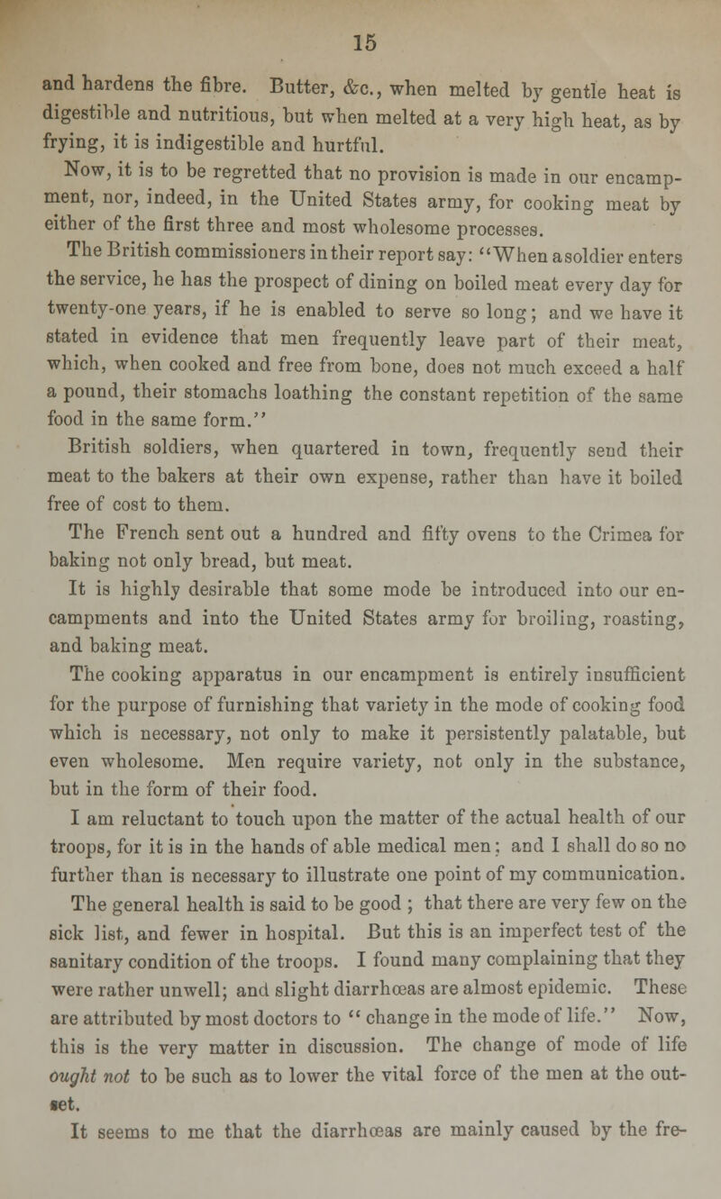 and hardens the fibre. Butter, &c., when melted by gentle heat is digestible and nutritious, but when melted at a very high heat, as by frying, it is indigestible and hurtful. Now, it is to be regretted that no provision is made in our encamp- ment, nor, indeed, in the United States army, for cooking meat by either of the first three and most wholesome processes. The British commissioners in their report say: When asoldier enters the service, he has the prospect of dining on boiled meat every day for twenty-one years, if he is enabled to serve so long; and we have it stated in evidence that men frequently leave part of their meat, which, when cooked and free from bone, does not much exceed a half a pound, their stomachs loathing the constant repetition of the same food in the same form. British soldiers, when quartered in town, frequently send their meat to the bakers at their own expense, rather than have it boiled free of cost to them. The French sent out a hundred and fifty ovens to the Crimea for baking not only bread, but meat. It is highly desirable that some mode be introduced into our en- campments and into the United States army for broiling, roasting, and baking meat. The cooking apparatus in our encampment is entirely insufficient for the purpose of furnishing that variety in the mode of cooking food which is necessary, not only to make it persistently palatable, but even wholesome. Men require variety, not only in the substance, but in the form of their food. I am reluctant to touch upon the matter of the actual health of our troops, for it is in the hands of able medical men; and I shall do so no further than is necessary to illustrate one point of my communication. The general health is said to be good ; that there are very few on the flick list, and fewer in hospital. But this is an imperfect test of the sanitary condition of the troops. I found many complaining that they were rather unwell; and slight diarrhoeas are almost epidemic. These are attributed by most doctors to  change in the mode of life. Now, this is the very matter in discussion. The change of mode of life ought not to be such as to lower the vital force of the men at the out- TCt. It seems to me that the diarrhoeas are mainly caused by the fre-