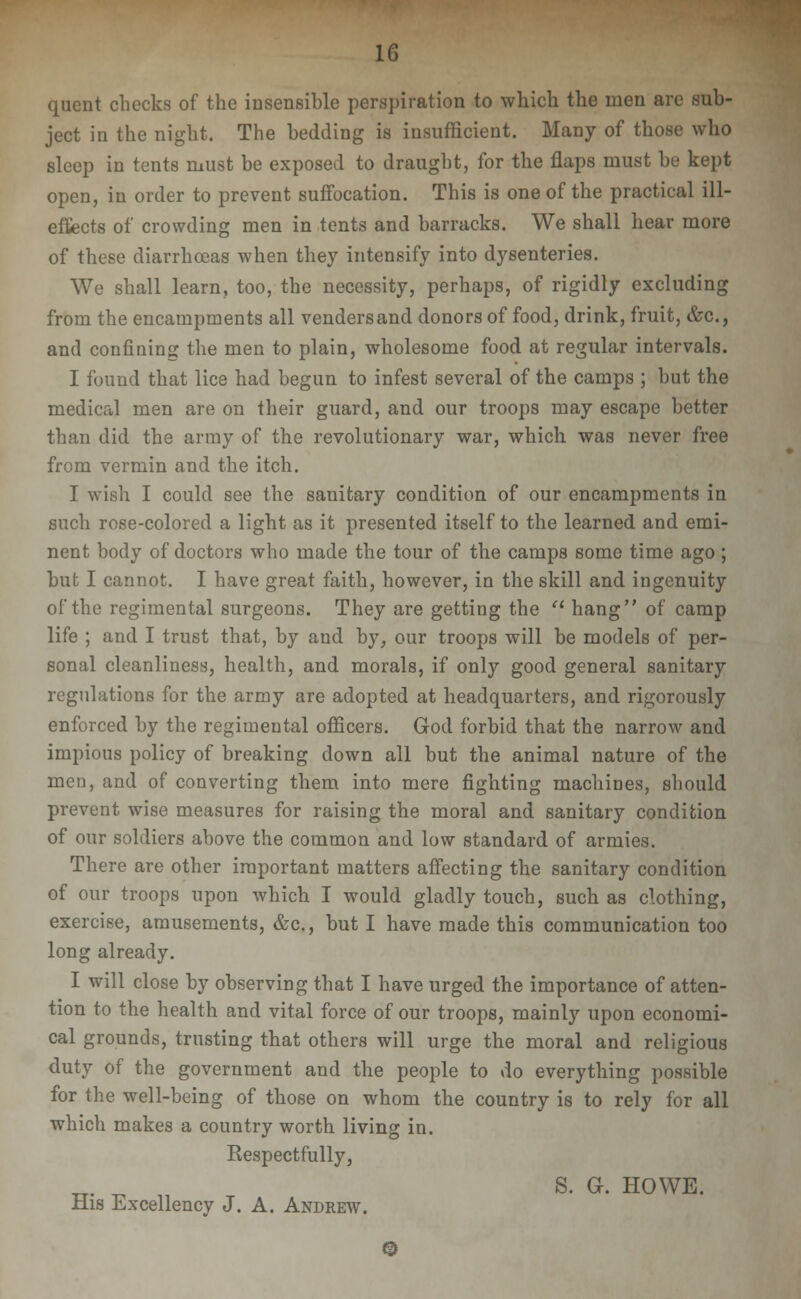 quent checks of the insensible perspiration to which the men are sub- ject in the night. The bedding is insufficient. Many of those who sleep in tents niust be exposed to draught, for the flaps must be kept open, in order to prevent suffocation. This is one of the practical ill- eSects of crowding men in tents and barracks. We shall hear more of these diarrhoeas when they intensify into dysenteries. We shall learn, too, the necessity, perhaps, of rigidly excluding from the encampments all vendersand donors of food, drink, fruit, &c., and confining the men to plain, wholesome food at regular intervals. I found that lice had begun to infest several of the camps ; but the medical men are on their guard, and our troops may escape better than did the army of the revolutionary war, which was never free from vermin and the itch. I wish I could see the sanitary condition of our encampments in such rose-colored a light as it presented itself to the learned and emi- nent body of doctors who made the tour of the camps some time ago; but I cannot. I have great faith, however, in the skill and ingenuity of the regimental surgeons. They are getting the ■ hang of camp life ; and I trust that, by and by^ our troops will be models of per- sonal cleanliness, health, and morals, if only good general sanitary regulations for the army are adopted at headquarters, and rigorously enforced by the regimental officers. God forbid that the narrow and impious policy of breaking down all but the animal nature of the men, and of converting them into mere fighting machines, should prevent wise measures for raising the moral and sanitary condition of our soldiers above the common and low standard of armies. There are other important matters afiecting the sanitary condition of our troops upon which I would gladly touch, such as clothing, exercise, amusements, &c., but I have made this communication too long already. I will close by observing that I have urged the importance of atten- tion to the health and vital force of our troops, mainly upon economi- cal grounds, trusting that others will urge the moral and religious duty of the government and the people to do everything possible for the well-being of those on whom the country is to rely for all which makes a country worth living in. Kespectfully, „. ^ S. G. HOWE. His Excellency J. A. Andrew.