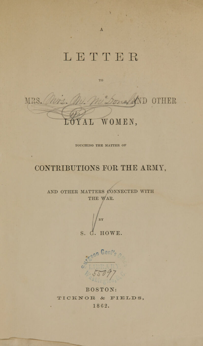 , ^D OTHER LOYAL WOMEN, TOUCniXO THE MATTER OF CONTRIBUTIONS FOE, THE ARMY, AND OTHER MATTERS CONNECTED WITH THE WAR. S. G. HOWE. 3 BOSTON: TICK NOR & FIELDS, 18G2.