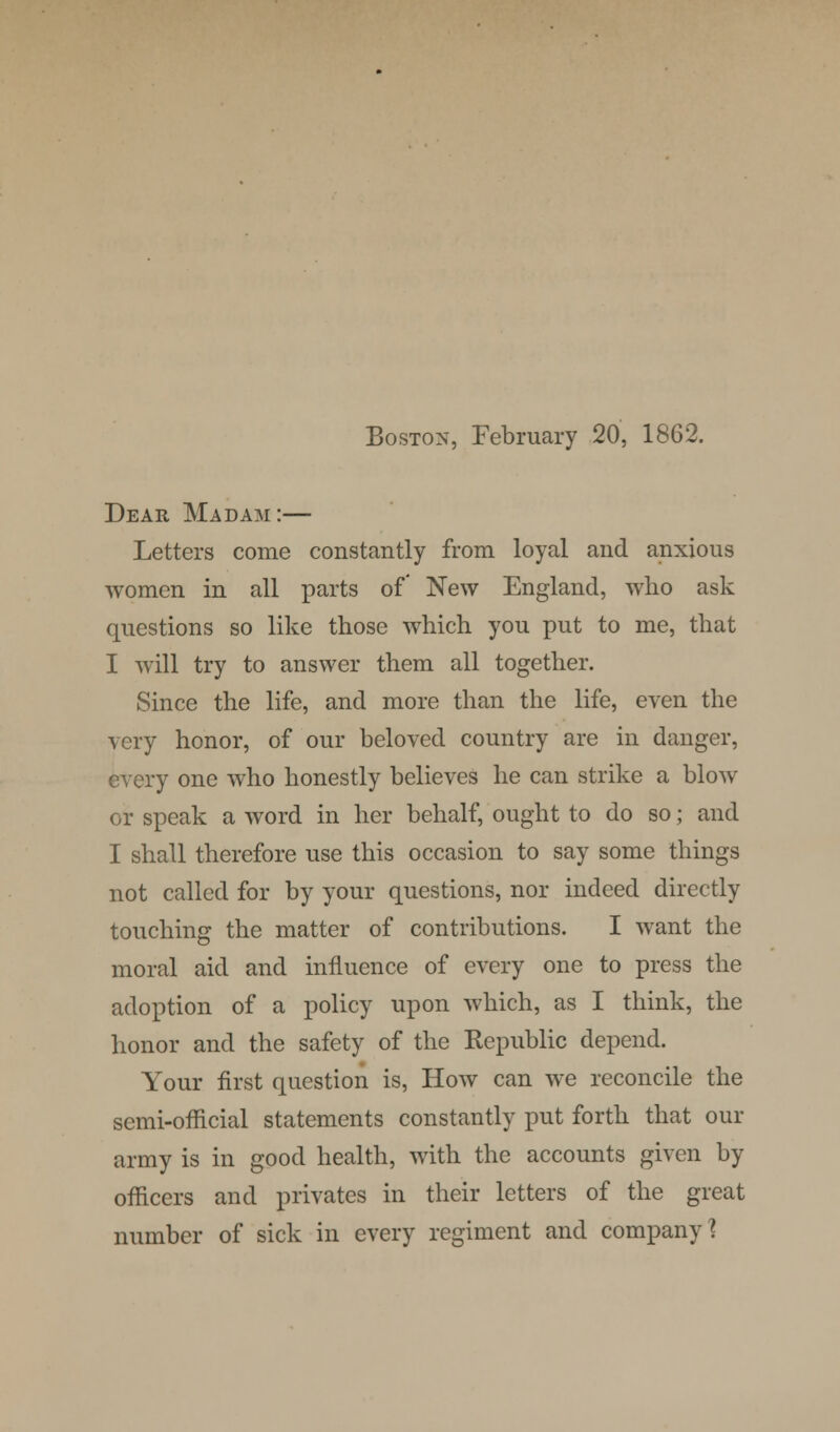 Boston, February 20, 1862. Dear Madam:— Letters come constantly from loyal and anxious women in all parts of New England, who ask questions so like those which you put to me, that I will try to answer them all together. Since the life, and more than the life, even the very honor, of our beloved country are in danger, every one who honestly believes he can strike a blow or speak a word in her behalf, ought to do so; and I shall therefore use this occasion to say some things not called for by your questions, nor indeed directly touching the matter of contributions. I want the moral aid and influence of every one to press the adoption of a policy upon which, as I think, the honor and the safety of the Republic depend. Your first question is, How can we reconcile the semi-official statements constantly put forth that our army is in good health, with the accounts given by officers and privates in their letters of the great number of sick in every regiment and company'?