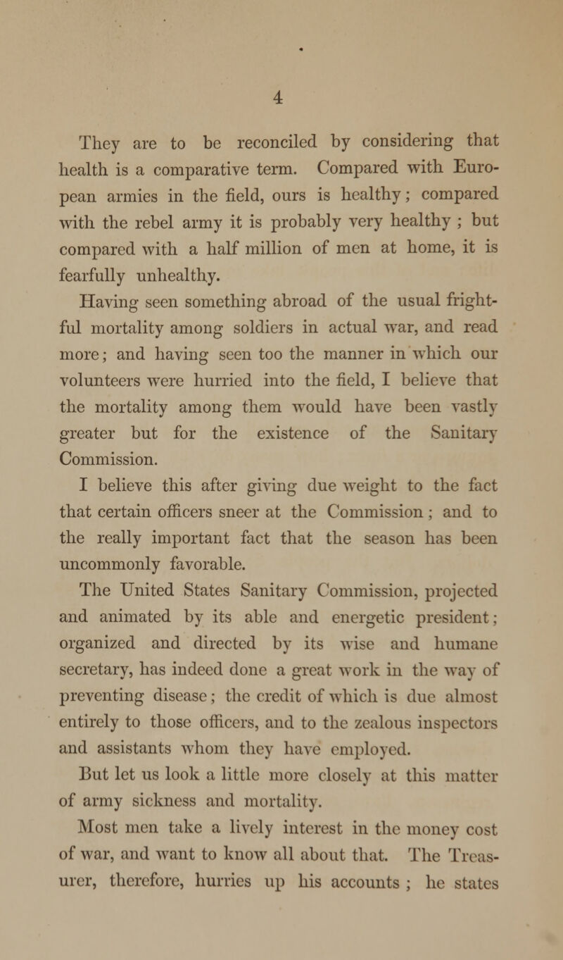 They are to be reconciled by considering that health is a comparative term. Compared with Euro- pean armies in the field, ours is healthy; compared with the rebel army it is probably very healthy ; but compared with a half million of men at home, it is fearfully unhealthy. Having seen something abroad of the usual fright- ful mortality among soldiers in actual war, and read more; and having seen too the manner in which our volunteers were hurried into the field, I believe that the mortality among them would have been vastly greater but for the existence of the Sanitary Commission. I believe this after giving due weight to the fact that certain officers sneer at the Commission ; and to the really important fact that the season has been uncommonly favorable. The United States Sanitary Commission, projected and animated by its able and energetic president; organized and directed by its wise and humane secretary, has indeed done a great work in the way of preventing disease; the credit of which is due almost entirely to those officers, and to the zealous inspectors and assistants whom they have employed. But let us look a little more closely at this matter of army sickness and mortality. Most men take a lively interest in the money cost of war, and want to know all about that. The Treas- urer, therefore, hurries up his accounts ; he states