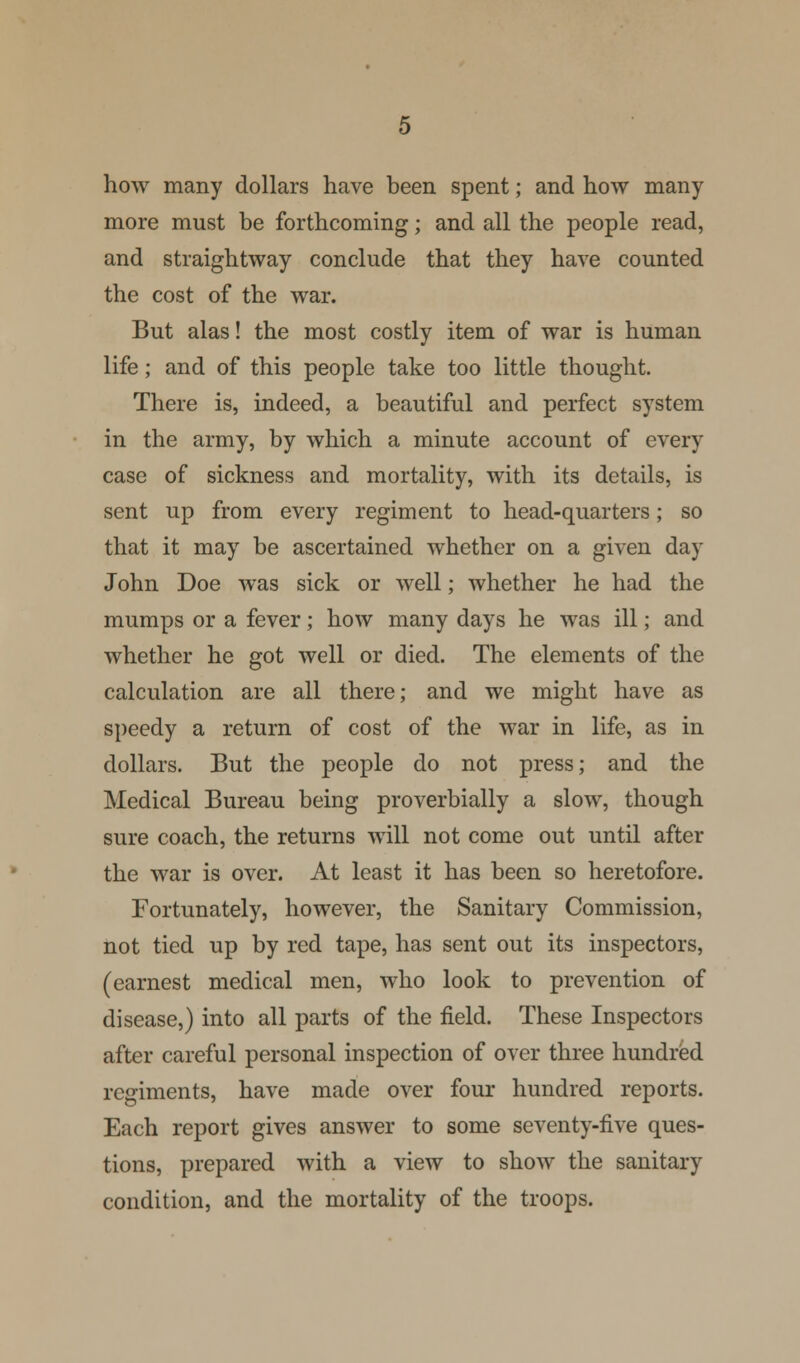 how many dollars have been spent; and how many more must be forthcoming; and all the people read, and straightway conclude that they have counted the cost of the war. But alas! the most costly item of war is human life; and of this people take too little thought. There is, indeed, a beautiful and perfect system in the army, by which a minute account of every case of sickness and mortality, with its details, is sent up from every regiment to head-quarters; so that it may be ascertained whether on a given day John Doe was sick or well; whether he had the mumps or a fever; how many days he was ill; and whether he got well or died. The elements of the calculation are all there; and we might have as speedy a return of cost of the war in life, as in dollars. But the people do not press; and the Medical Bureau being proverbially a slow, though sure coach, the returns will not come out until after the war is over. At least it has been so heretofore. Fortunately, however, the Sanitary Commission, not tied up by red tape, has sent out its inspectors, (earnest medical men, who look to prevention of disease,) into all parts of the field. These Inspectors after careful personal inspection of over three hundred regiments, have made over four hundred reports. Each report gives answer to some seventy-live ques- tions, prepared with a view to show the sanitary condition, and the mortality of the troops.