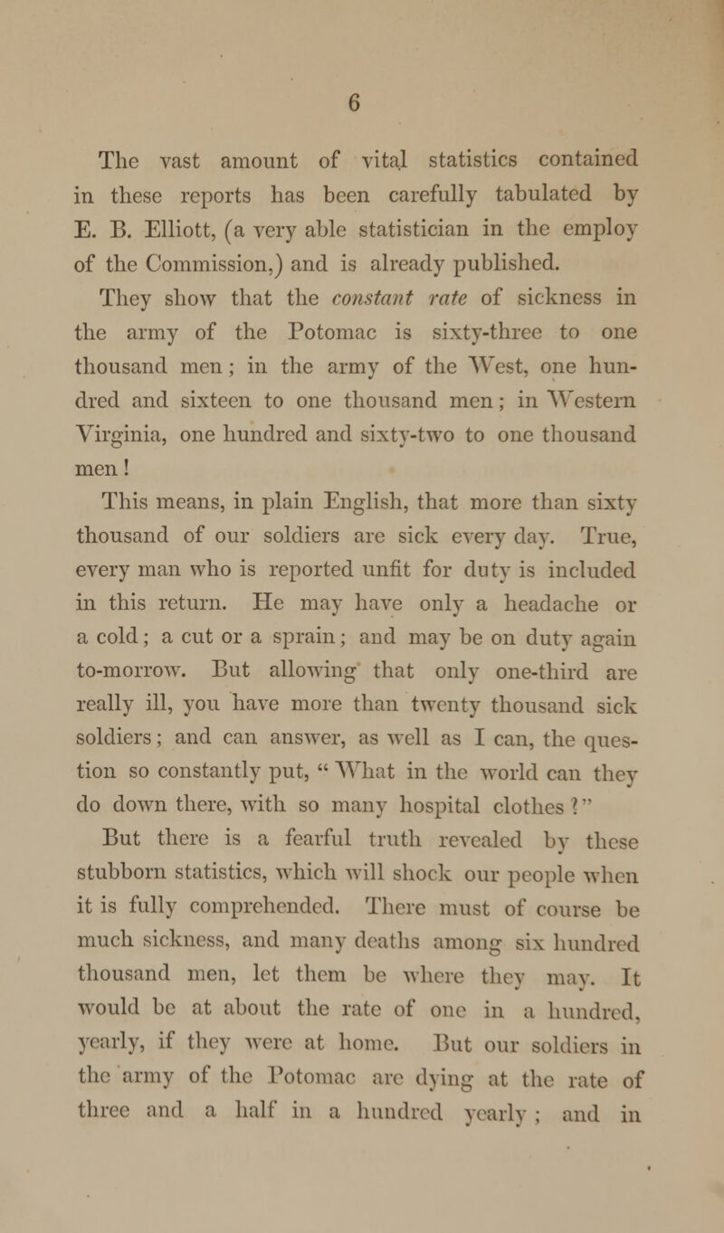 The vast amount of vital statistics contained in these reports has been carefully tabulated by E. B. Elliott, (a very able statistician in the employ of the Commission,) and is already published. They show that the constant rate of sickness in the army of the Potomac is sixty-three to one thousand men; in the army of the West, one hun- dred and sixteen to one thousand men; in Western Virginia, one hundred and sixty-two to one thousand men! This means, in plain English, that more than sixty thousand of our soldiers are sick every day. True, every man who is reported unfit for duty is included in this return. He may have only a headache or a cold; a cut or a sprain; and may be on duty a^ain to-morrow. But allowing that only one-third are really ill, you have more than twenty thousand sick soldiers; and can answer, as well as I can, the ques- tion so constantly put,  What in the world can they do down there, with so many hospital clothes I But there is a fearful truth revealed by these stubborn statistics, which will shock our people when it is fully comprehended. There must of course be much sickness, and many deaths among six hundred thousand men, let them be where they may. It would be at about the rate of one in a hundred, yearly, if they were at home. But our soldiers in the army of the Potomac are dying at the rate of three and a half in a hundred yearly ; and in