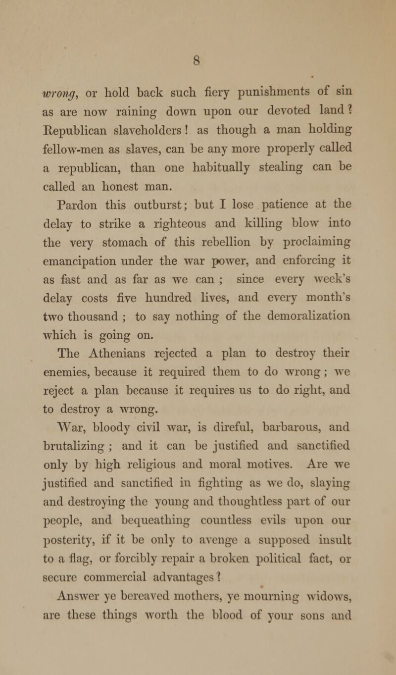 wrong, or hold back such fiery punishments of sin as are now raining down upon our devoted land ? Republican slaveholders ! as though a man holding fellow-men as slaves, can be any more properly called a republican, than one habitually stealing can be called an honest man. Pardon this outburst; but I lose patience at the delay to strike a righteous and killing blow into the very stomach of this rebellion by proclaiming emancipation under the war power, and enforcing it as fast and as far as we can ; since every week's delay costs five hundred lives, and every month's two thousand ; to say nothing of the demoralization which is going on. The Athenians rejected a plan to destroy their enemies, because it required them to do wrong; we reject a plan because it requires us to do right, and to destroy a wrong. War, bloody civil war, is direful, barbarous, and brutalizing ; and it can be justified and sanctified only by high religious and moral motives. Are we justified and sanctified in fighting as we do, slaying and destroying the young and thoughtless part of our people, and bequeathing countless evils upon our posterity, if it be only to avenge a supposed insult to a flag, or forcibly repair a broken political fact, or secure commercial advantages'? Answer ye bereaved mothers, ye mourning widows, are these things worth the blood of your sons and