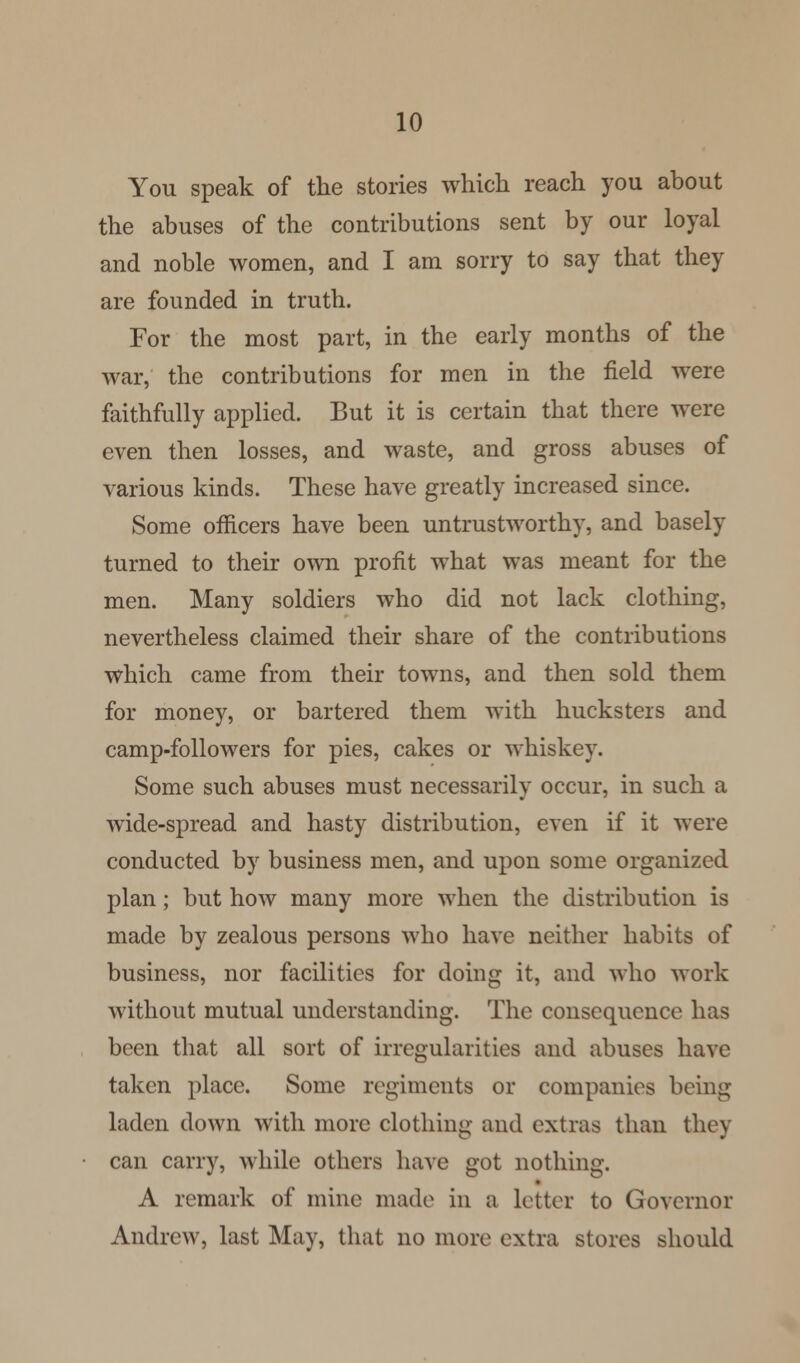 You speak of the stories which reach you about the abuses of the contributions sent by our loyal and noble women, and I am sorry to say that they are founded in truth. For the most part, in the early months of the war, the contributions for men in the field were faithfully applied. But it is certain that there were even then losses, and waste, and gross abuses of various kinds. These have greatly increased since. Some officers have been untrustworthy, and basely turned to their own profit what was meant for the men. Many soldiers who did not lack clothing, nevertheless claimed their share of the contributions which came from their towns, and then sold them for money, or bartered them with hucksters and camp-followers for pies, cakes or whiskey. Some such abuses must necessarily occur, in such a wide-spread and hasty distribution, even if it were conducted by business men, and upon some organized plan; but how many more when the distribution is made by zealous persons who have neither habits of business, nor facilities for doing it, and who work without mutual understanding. The consequence has been that all sort of irregularities and abuses have taken place. Some regiments or companies being laden down with more clothing and extras than they can carry, while others have got nothing. A remark of mine made in a letter to Governor Andrew, last May, that no more extra stores should
