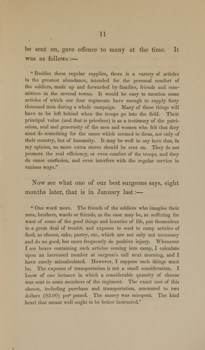 be sent on, gave offence to many at the time. It was as follows:—  Besides these regular supplies, there is a variety of articles in the greatest abundance, intended for the personal comfort of the soldiers, made up and forwarded by families, friends and com- mittees in the several towns. It would be easy to mention some articles of which our four regiments have enough to supply forty thousand men during a whole campaign. Many of these things will have to be left behind when the troops go into the field. Their principal value (and that is priceless) is as a testimony of the patri- otism, zeal and generosity of the men and women who felt that they must do something for the cause which seemed to them, not only of their country, but of humanity. It may be well to say here that, in my opinion, no more extra stores should be sent on. They do not promote the real efficiency, or even comfort of the troops, and they do cause confusion, and even interfere with the regular service in various ways. Now see what one of our best surgeons says, eight months later, that is in January last:—  One word more. The friends of the soldiers who imagine their sons, brothers, wards or friends, as the case may be, as suffering for want of some of the good things and luxuries of life, put themselves to a great deal of trouble and expense to send to camp articles of food, as cheese, cake, pastry, etc., which are not only not necessary and do no good, but more frequently do positive injury. Whenever I see boxes containing such articles coming into camp, I calculate upon an increased number at surgeon's call next morning, and I have rarely miscalculated. However, I suppose such things must be. The expense of transportation is not a small consideration. I know of one instance in which a considerable quantity of cheese was sent to some members of the regiment. The exact cost of this cheese, including purchase and transportation, amounted to two dollars ($2.00) per* pound. The money was misspent. The kind heart that meant well ought to be better instructed.