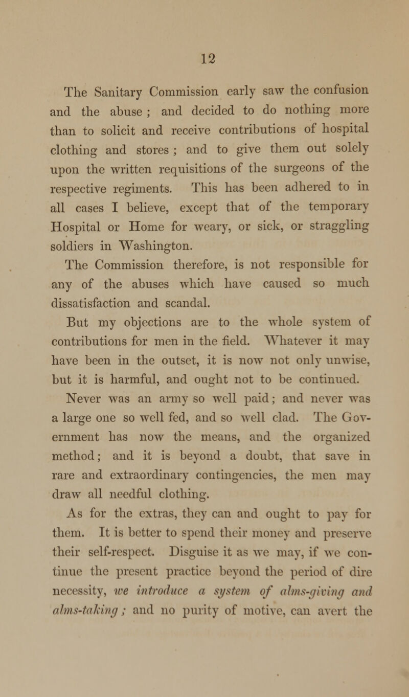 The Sanitary Commission early saw the confusion and the abuse ; and decided to do nothing more than to solicit and receive contributions of hospital clothing and stores ; and to give them out solely upon the written requisitions of the surgeons of the respective regiments. This has been adhered to in all cases I believe, except that of the temporary Hospital or Home for weary, or sick, or straggling soldiers in Washington. The Commission therefore, is not responsible for any of the abuses which have caused so much dissatisfaction and scandal. But my objections are to the whole system of contributions for men in the field. Whatever it may have been in the outset, it is now not only unwise, but it is harmful, and ought not to be continued. Never was an army so well paid; and never was a large one so well fed, and so well clad. The Gov- ernment has now the means, and the organized method; and it is beyond a doubt, that save in rare and extraordinary contingencies, the men may draw all needful clothing. As for the extras, they can and ought to pay for them. It is better to spend their money and preserve their self-respect. Disguise it as we may, if we con- tinue the present practice beyond the period of dire necessity, we introduce a system of alms-giving and alms-taking; and no purity of motive, can avert the