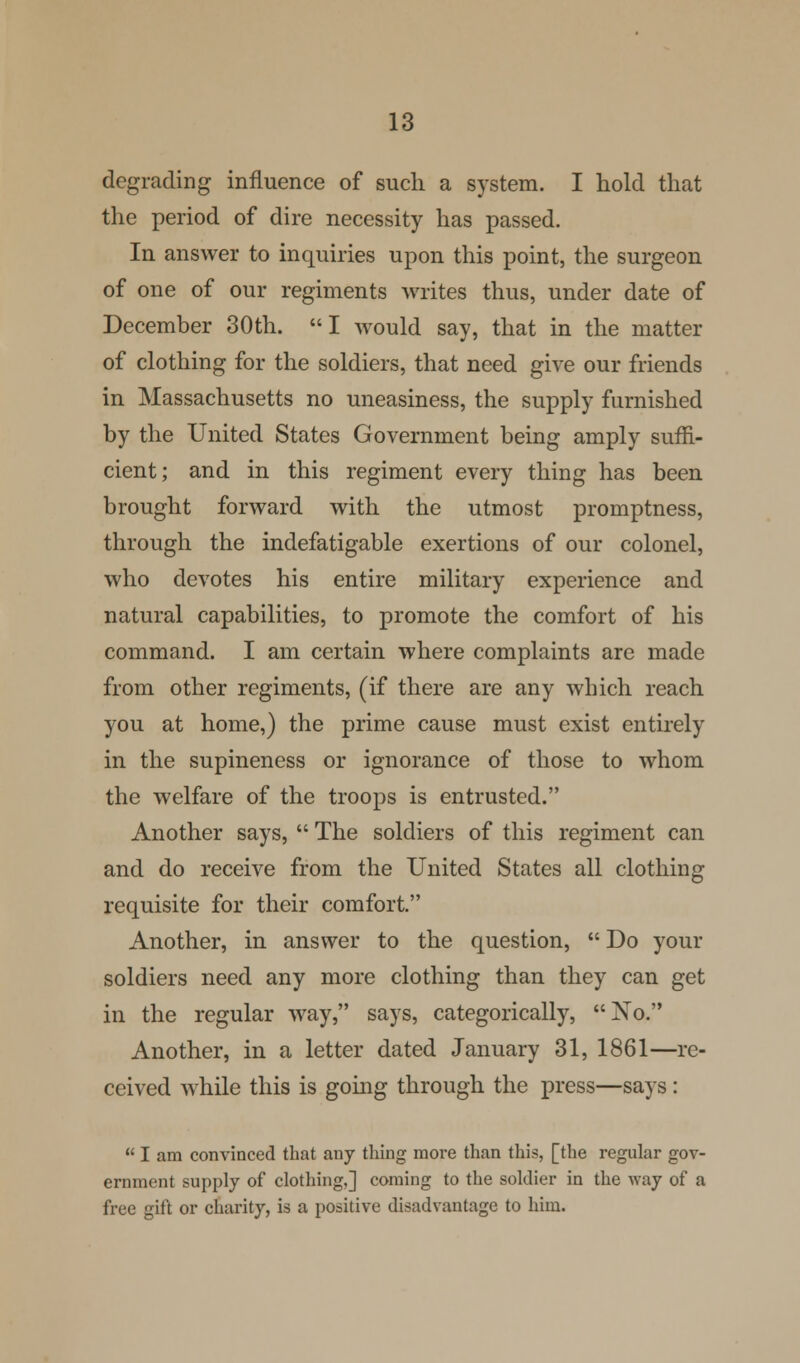 degrading influence of such a system. I hold that the period of dire necessity has passed. In answer to inquiries upon this point, the surgeon of one of our regiments writes thus, under date of December 30th. I would say, that in the matter of clothing for the soldiers, that need give our friends in Massachusetts no uneasiness, the supply furnished by the United States Government being amply suffi- cient; and in this regiment every thing has been brought forward with the utmost promptness, through the indefatigable exertions of our colonel, who devotes his entire military experience and natural capabilities, to promote the comfort of his command. I am certain where complaints are made from other regiments, (if there are any which reach you at home,) the prime cause must exist entirely in the supineness or ignorance of those to whom the welfare of the troops is entrusted. Another says,  The soldiers of this regiment can and do receive from the United States all clothing requisite for their comfort. Another, in answer to the question,  Do your soldiers need any more clothing than they can get in the regular way, says, categorically, No. Another, in a letter dated January 31, 1861—re- ceived while this is going through the press—says:  I am convinced that any thing more than this, [the regular gov- ernment supply of clothing,] coming to the soldier in the way of a free gift or charity, is a positive disadvantage to him.