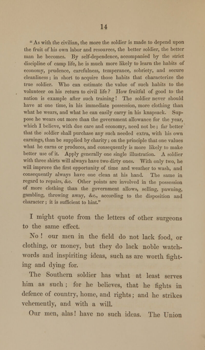  As with the civilian, the more the soldier is made to depend upon the fruit of his own labor and resources, the better soldier, the better man he becomes. By self-dependence, accompanied by the strict discipline of camp life, he is much more likely to learn the habits of economy, prudence, carefulness, temperance, sobriety, and secure cleanliness; in short to acquire those habits that characterize the true soldier. Who can estimate the value of such habits to the volunteer on his return to civil life ? How fruitful of good to the nation is example after such training! The soldier never should have at one time, in his immediate possession, more clothing than what he wears, and what he can easily carry in his knapsack. Sup- pose he wears out more than the government allowance for the year, which I believe, with due care and economy, need not be; far better that the soldier shall purchase any such needed extra, with his own earnings, than be supplied by charity; on the principle that one values what he earns or produces, and consequently is more likely to make better use of it. Apply generally one single illustration. A soldier with three shirts will always have two dirty ones. With only two, he will improve the first opportunity of time and weather to wash, and consequently always have one clean at his hand. The same in regard to repairs, &c. Other points are involved in the possession of more clothing than the government allows, selling, pawning, gambling, throwing away, &c, according to the disposition and character ; it is sufficient to hint. I might quote from the letters of other surgeons to the same effect. No ! our men in the field do not lack food, or clothing, or money, but they do lack noble watch- words and inspiriting ideas, such as are worth fight- ing and dying for. The Southern soldier has what at least serves him as such ; for he believes, that he fights in defence of country, home, and rights; and he strikes vehemently, and with a will. Our men, alas! have no such ideas. The Union