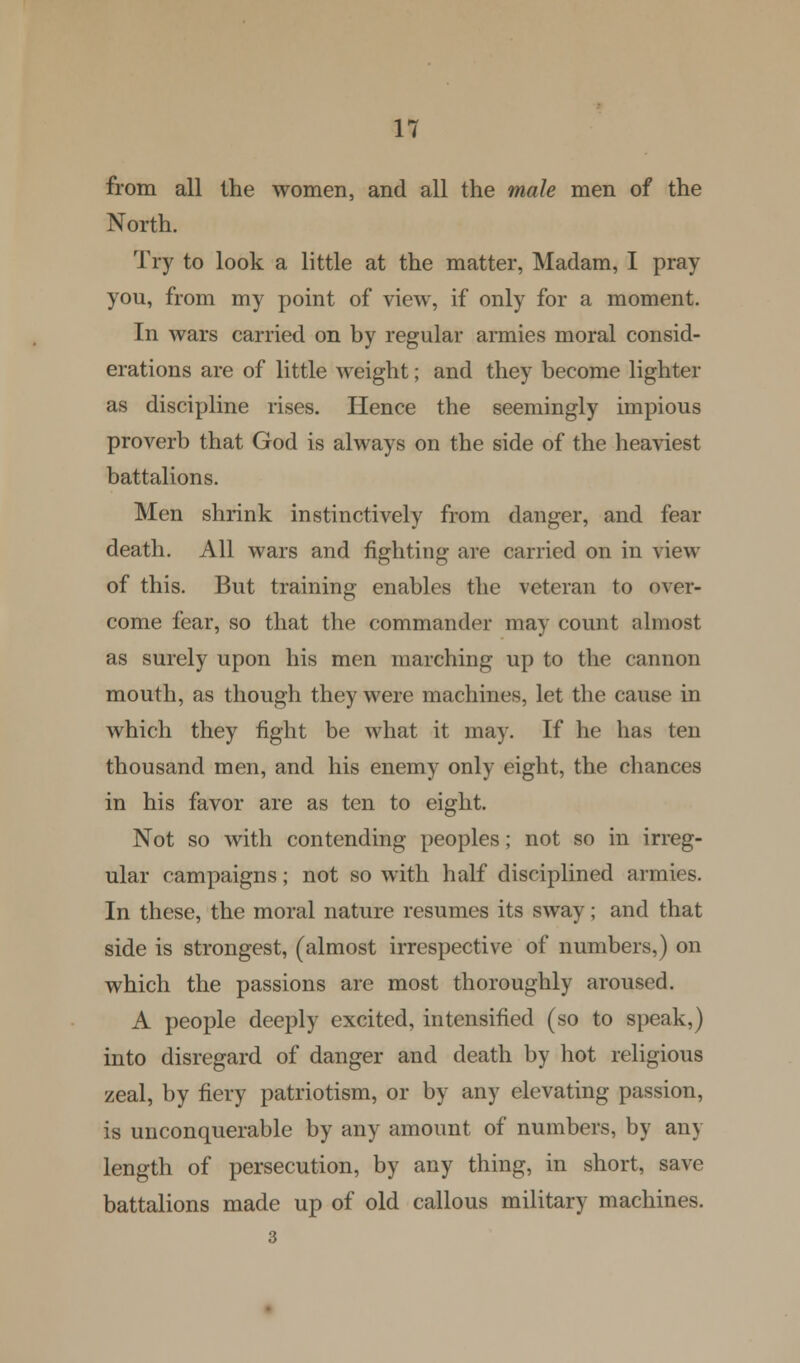 from all the women, and all the male men of the North. Try to look a little at the matter, Madam, I pray you, from my point of view, if only for a moment. In wars carried on by regular armies moral consid- erations are of little weight; and they become lighter as discipline rises. Hence the seemingly impious proverb that God is always on the side of the heaviest battalions. Men shrink instinctively from danger, and fear death. All wars and fighting are carried on in view of this. But training enables the veteran to over- come fear, so that the commander may count almost as surely upon his men marching up to the cannon mouth, as though they were machines, let the cause in which they fight be what it may. If he has ten thousand men, and his enemy only eight, the chances in his favor are as ten to eight. Not so with contending peoples; not so in irreg- ular campaigns; not so with half disciplined armies. In these, the moral nature resumes its sway; and that side is strongest, (almost irrespective of numbers,) on which the passions are most thoroughly aroused. A people deeply excited, intensified (so to speak,) into disregard of danger and death by hot religious zeal, by fiery patriotism, or by any elevating passion, is unconquerable by any amount of numbers, by an> length of persecution, by any thing, in short, save battalions made up of old callous military machines.