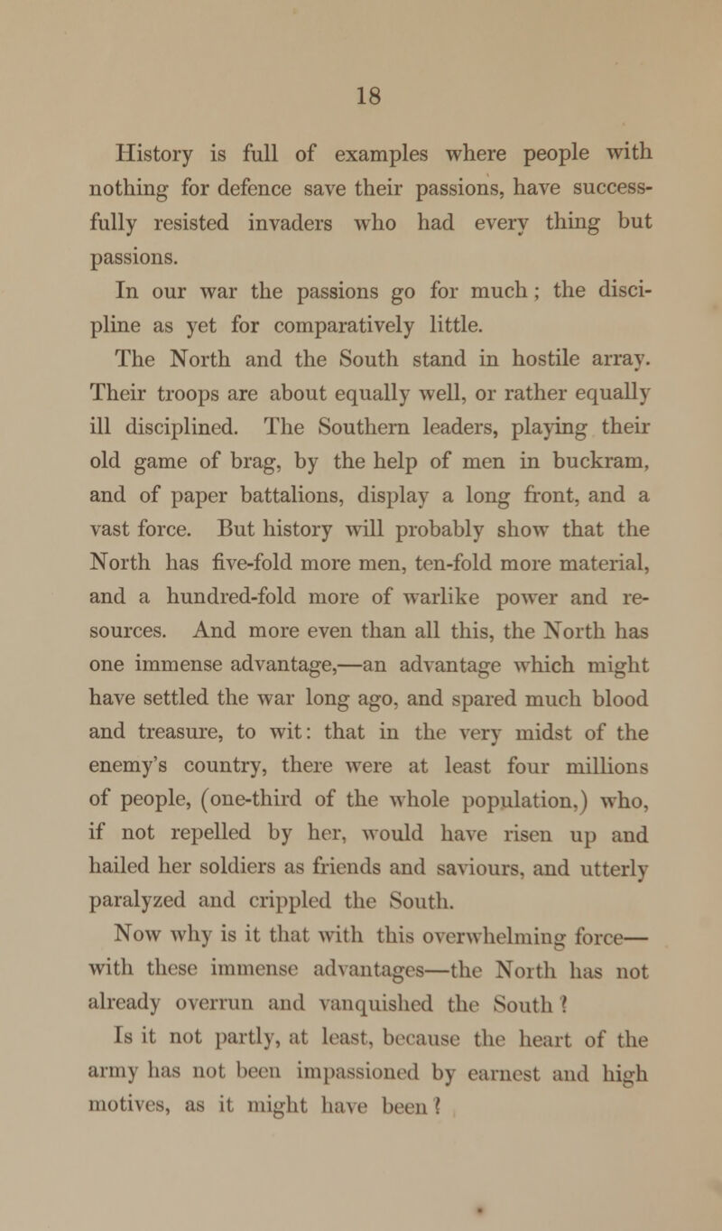 History is full of examples where people with nothing for defence save their passions, have success- fully resisted invaders who had every thing but passions. In our war the passions go for much; the disci- pline as yet for comparatively little. The North and the South stand in hostile array. Their troops are about equally well, or rather equally ill disciplined. The Southern leaders, playing their old game of brag, by the help of men in buckram, and of paper battalions, display a long front, and a vast force. But history will probably show that the North has five-fold more men, ten-fold more material, and a hundred-fold more of warlike power and re- sources. And more even than all this, the North has one immense advantage,—an advantage which might have settled the war long ago, and spared much blood and treasure, to wit: that in the very midst of the enemy's country, there were at least four millions of people, (one-third of the whole population,) who, if not repelled by her, would have risen up and hailed her soldiers as friends and saviours, and utterly- paralyzed and crippled the South. Now why is it that with this overwhelming force— with these immense advantages—the North has not already overrun and vanquished the South I Is it not partly, at least, because the heart of the army has not been impassioned by earnest and high motives, as it might have been?