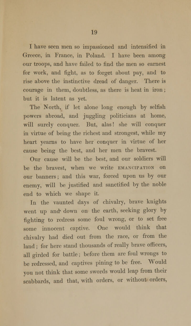 I have seen men so impassioned and intensified in Greece, in France, in Poland. I have been among onr troops, and have failed to find the men so earnest for work, and fight, as to forget about pay, and to rise above the instinctive dread of danger. There is courage in them, doubtless, as there is heat in iron; but it is latent as yet. The North, if let alone long enough by selfish powers abroad, and juggling politicians at home, will surely conquer. But, alas! she will conquer in virtue of being the richest and strongest, while my heart yearns to have her conquer in virtue of her cause being the best, and her men the bravest. Our cause will be the best, and our soldiers will be the bravest, when we write emancipation on our banners; and this war, forced upon us by our enemy, will be justified and sanctified by the noble end to which we shape it. In the vaunted days of chivalry, brave knights went up and' down on the earth, seeking glory by fighting to redress some foul wrong, or to set free some innocent captive. One would think that chivalry had died out from the race, or from the land ; for here stand thousands of really brave officers, all girded for battle; before them are foul wrongs to be redressed, and captives pining to be free. Would you not think that some swords would leap from their scabbards, and that, with orders, or without orders,