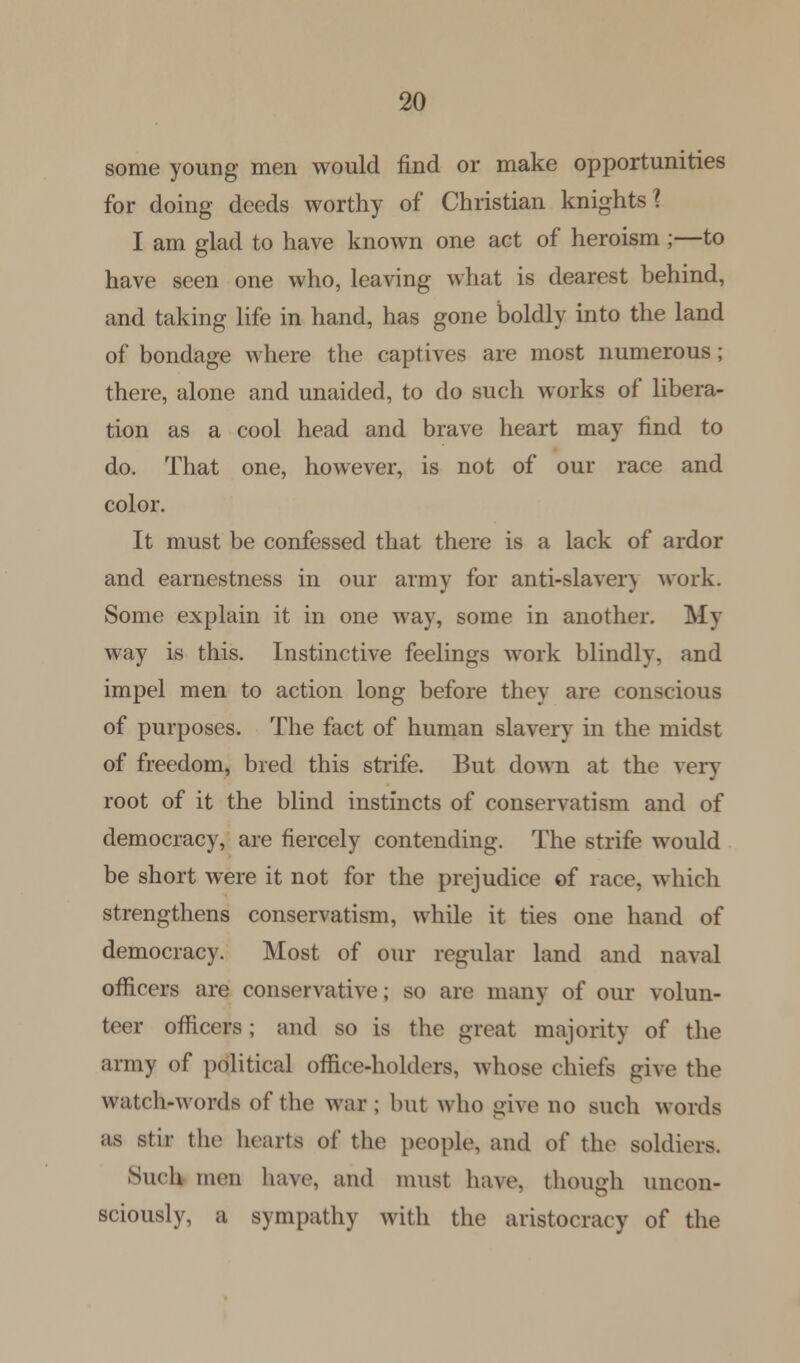 some young men would find or make opportunities for doing deeds worthy of Christian knights] I am glad to have known one act of heroism ;—to have seen one who, leaving what is dearest behind, and taking life in hand, has gone boldly into the land of bondage where the captives are most numerous; there, alone and unaided, to do such works of libera- tion as a cool head and brave heart may find to do. That one, however, is not of our race and color. It must be confessed that there is a lack of ardor and earnestness in our army for anti-slaver) work. Some explain it in one way, some in another. My way is this. Instinctive feelings work blindly, and impel men to action long before they are conscious of purposes. The fact of human slavery in the midst of freedom, bred this strife. But down at the very root of it the blind instincts of conservatism and of democracy, are fiercely contending. The strife would be short were it not for the prejudice of race, which strengthens conservatism, while it ties one hand of democracy. Most of our regular land and naval officers are conservative; so are many of our volun- teer officers; and so is the great majority of the army of political office-holders, whose chiefs give the watch-words of the war ; but who give no such words as stir the hearts of the people, and of the soldiers. Such men have, and must have, though uncon- sciously, a sympathy with the aristocracy of the