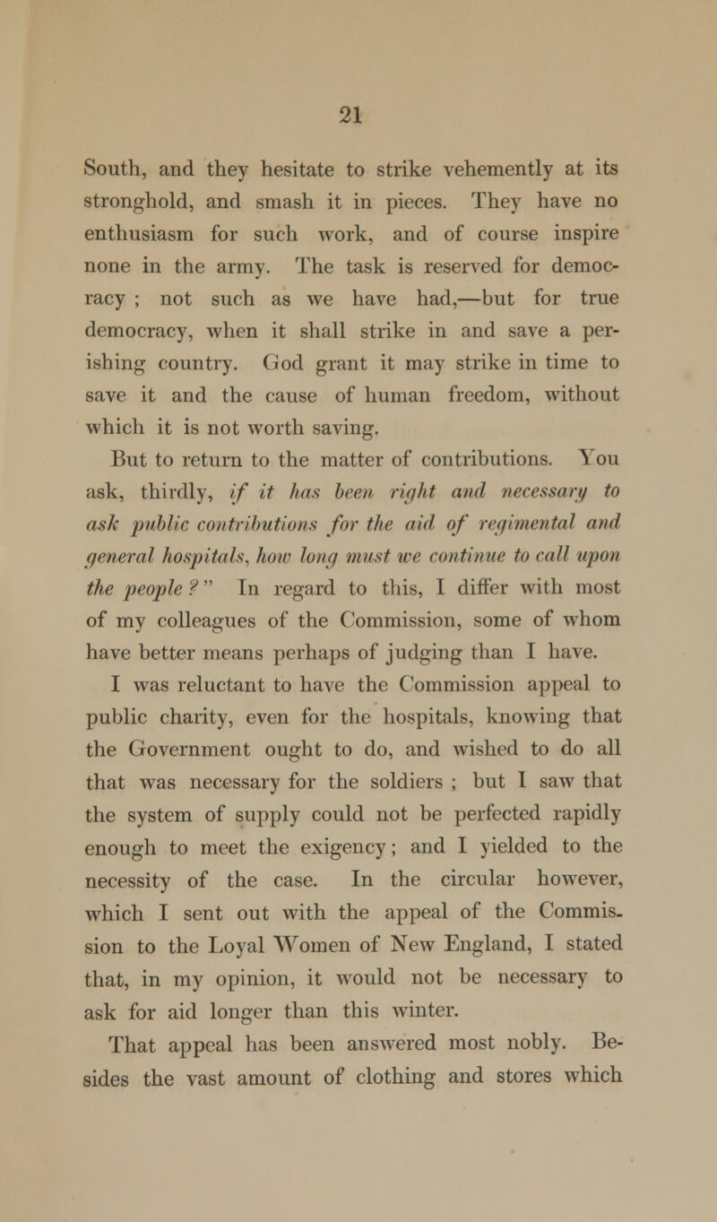 South, and they hesitate to strike vehemently at its stronghold, and smash it in pieces. They have no enthusiasm for such work, and of course inspire none in the army. The task is reserved for democ- racy ; not such as we have had,—but for true democracy, when it shall strike in and save a per- ishing country. God grant it may strike in time to save it and the cause of human freedom, without which it is not worth saving. But to return to the matter of contributions. You ask, thirdly, if it has been right and necessary to ask public contributions for the aid of regimental and general hospitals, how long must we continue to call upon the people ? In regard to this, I differ with most of my colleagues of the Commission, some of whom have better means perhaps of judging than I have. I was reluctant to have the Commission appeal to public charity, even for the hospitals, knowing that the Government ought to do, and wished to do all that was necessary for the soldiers ; but I saw that the system of supply could not be perfected rapidly enough to meet the exigency; and I yielded to the necessity of the case. In the circular however, which I sent out with the appeal of the Commis- sion to the Loyal Women of New England, I stated that, in my opinion, it would not be necessary to ask for aid longer than this winter. That appeal has been answered most nobly. Be- sides the vast amount of clothing and stores which